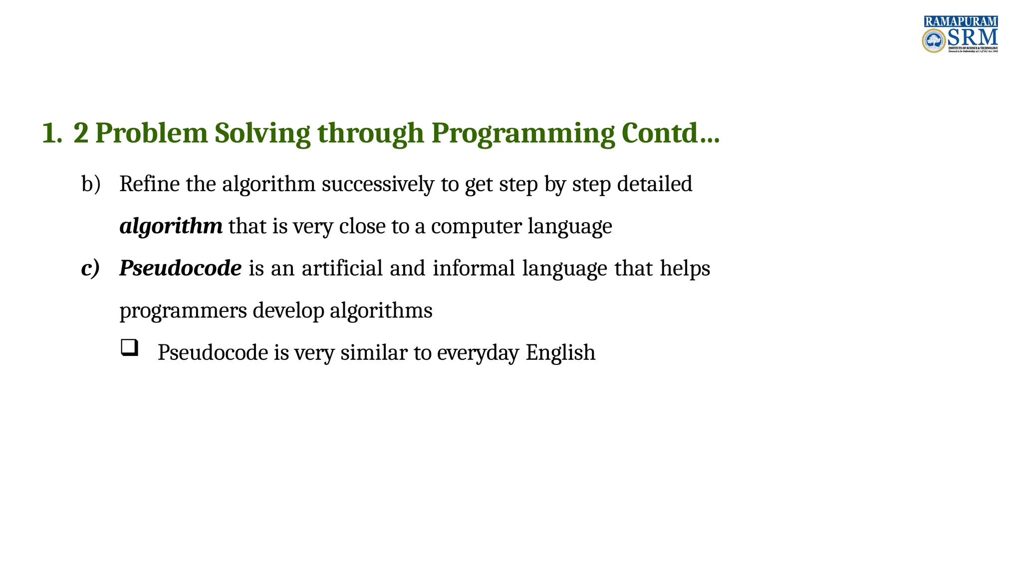 1. 2 Problem Solving through Programming Contd… b) Refine the algorithm successively to get step by step detailed algorithm that is very close to a computer language c) Pseudocode is an artificial and informal language that helps programmers develop algorithms  Pseudocode is very similar to everyday English 