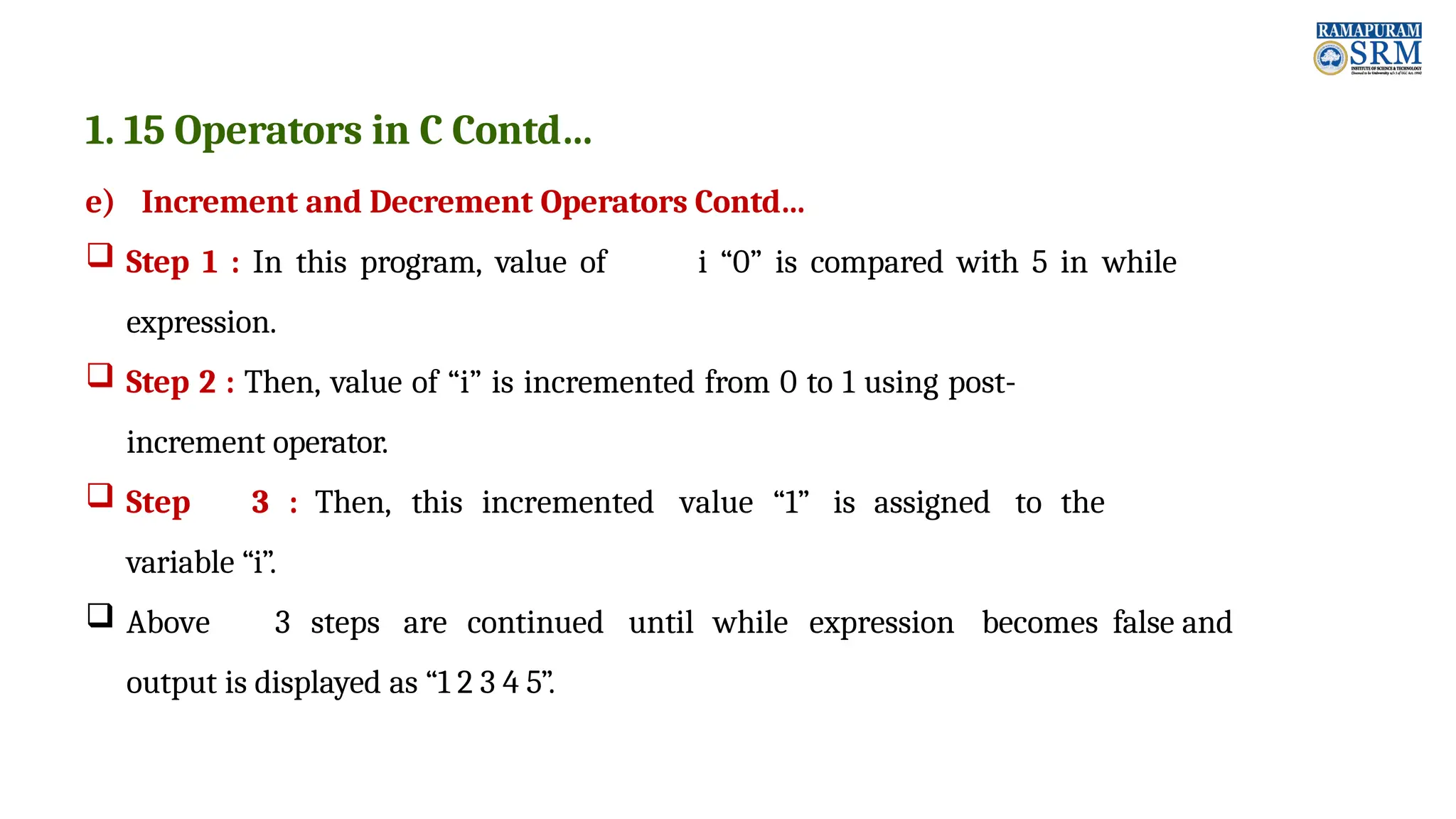 1. 15 Operators in C Contd… e) Increment and Decrement Operators Contd…  Step 1 : In this program, value of i “0” is compared with 5 in while expression.  Step 2 : Then, value of “i” is incremented from 0 to 1 using post- increment operator.  Step 3 : Then, this incremented value “1” is assigned to the variable “i”.  Above 3 steps are continued until while expression becomes false and output is displayed as “1 2 3 4 5”. 