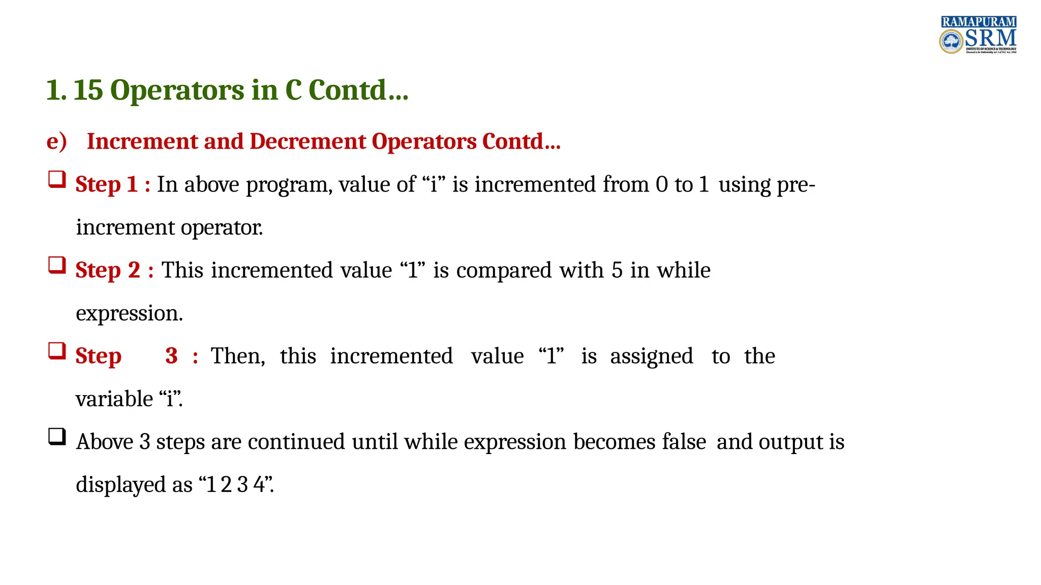1. 15 Operators in C Contd… e) Increment and Decrement Operators Contd…  Step 1 : In above program, value of “i” is incremented from 0 to 1 using pre- increment operator.  Step 2 : This incremented value “1” is compared with 5 in while expression.  Step 3 : Then, this incremented value “1” is assigned to the variable “i”.  Above 3 steps are continued until while expression becomes false and output is displayed as “1 2 3 4”. 