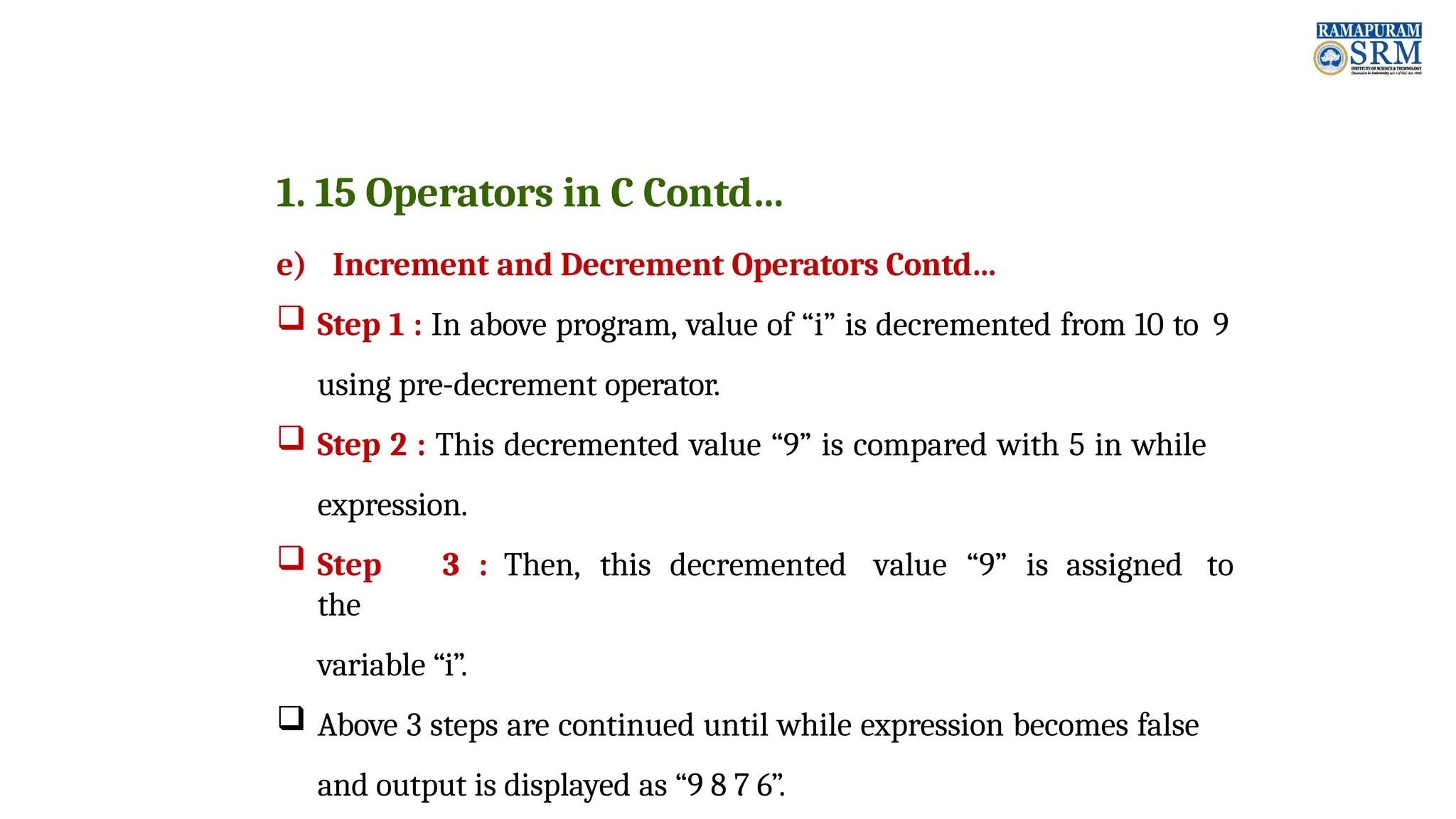 1. 15 Operators in C Contd… e) Increment and Decrement Operators Contd…  Step 1 : In above program, value of “i” is decremented from 10 to 9 using pre-decrement operator.  Step 2 : This decremented value “9” is compared with 5 in while expression.  Step 3 : Then, this decremented value “9” is assigned to the variable “i”.  Above 3 steps are continued until while expression becomes false and output is displayed as “9 8 7 6”. 