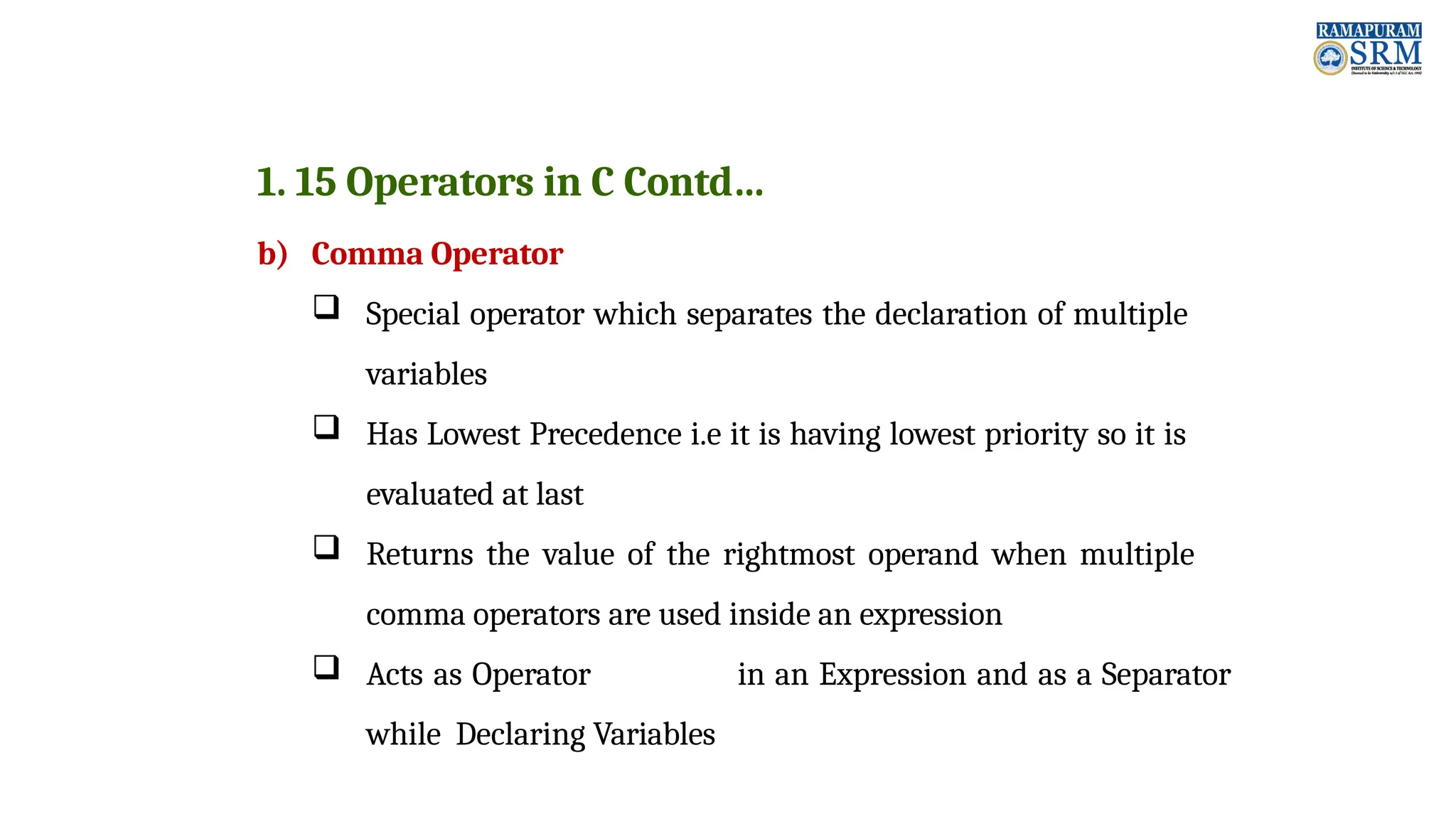 1. 15 Operators in C Contd… b) Comma Operator  Special operator which separates the declaration of multiple variables  Has Lowest Precedence i.e it is having lowest priority so it is evaluated at last  Returns the value of the rightmost operand when multiple comma operators are used inside an expression  Acts as Operator in an Expression and as a Separator while Declaring Variables 