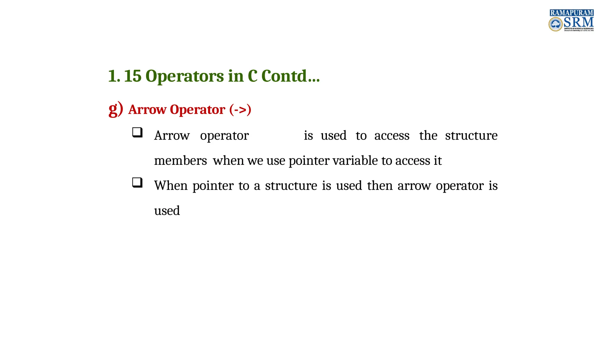 1. 15 Operators in C Contd… g) Arrow Operator (->)  Arrow operator is used to access the structure members when we use pointer variable to access it  When pointer to a structure is used then arrow operator is used 
