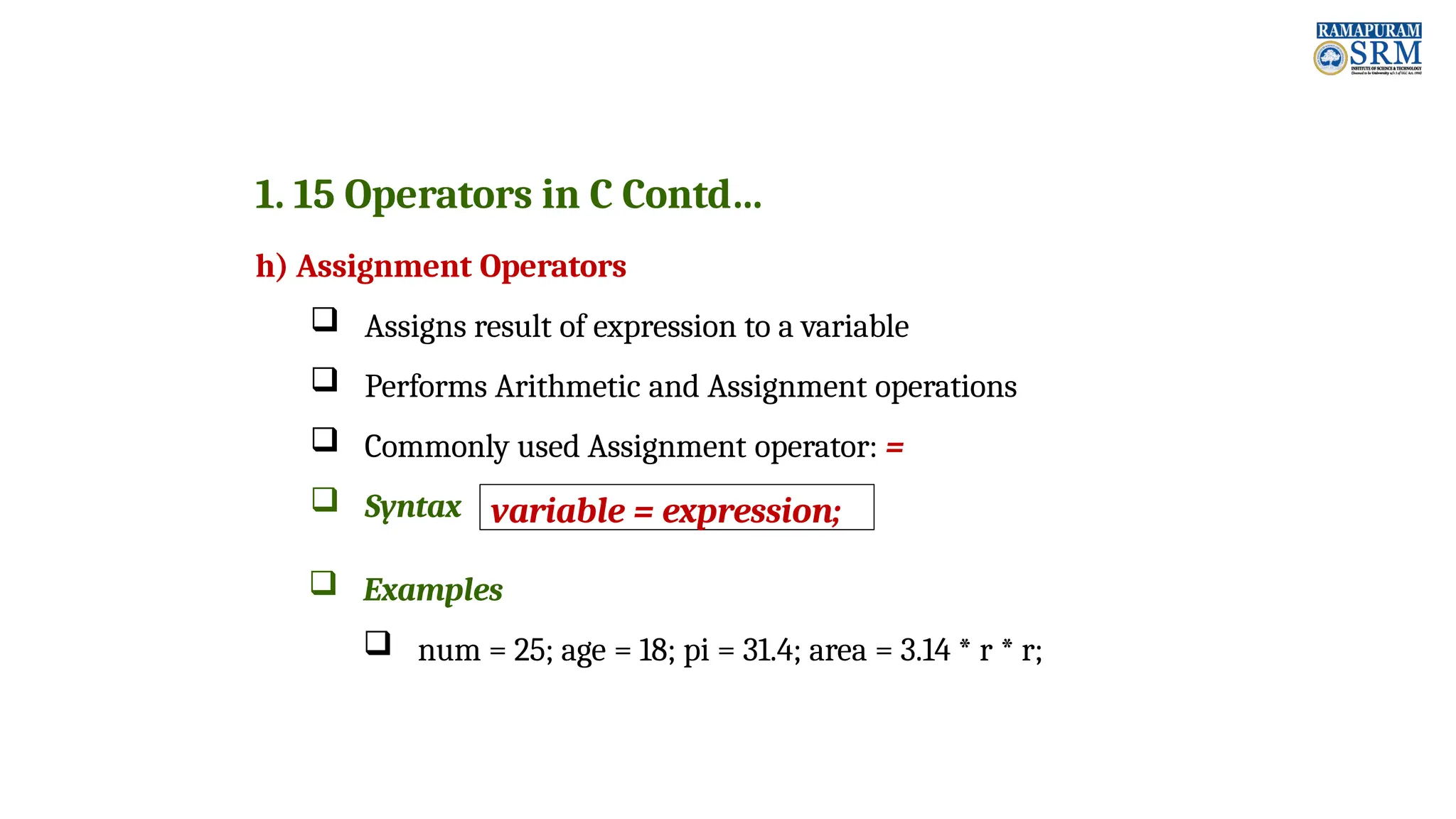 1. 15 Operators in C Contd… h) Assignment Operators  Assigns result of expression to a variable  Performs Arithmetic and Assignment operations  Commonly used Assignment operator: =  Syntax  Examples  num = 25; age = 18; pi = 31.4; area = 3.14 * r * r; variable = expression; 
