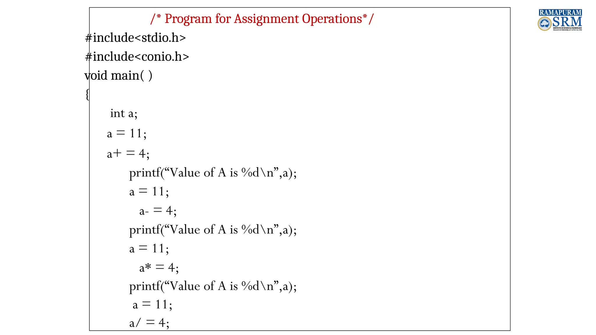 /* Program for Assignment Operations*/ #include<stdio.h> #include<conio.h> void main( ) { int a; a = 11; a+ = 4; printf(“Value of A is %dn”,a); a = 11; a- = 4; printf(“Value of A is %dn”,a); a = 11; a* = 4; printf(“Value of A is %dn”,a); a = 11; a/ = 4; 