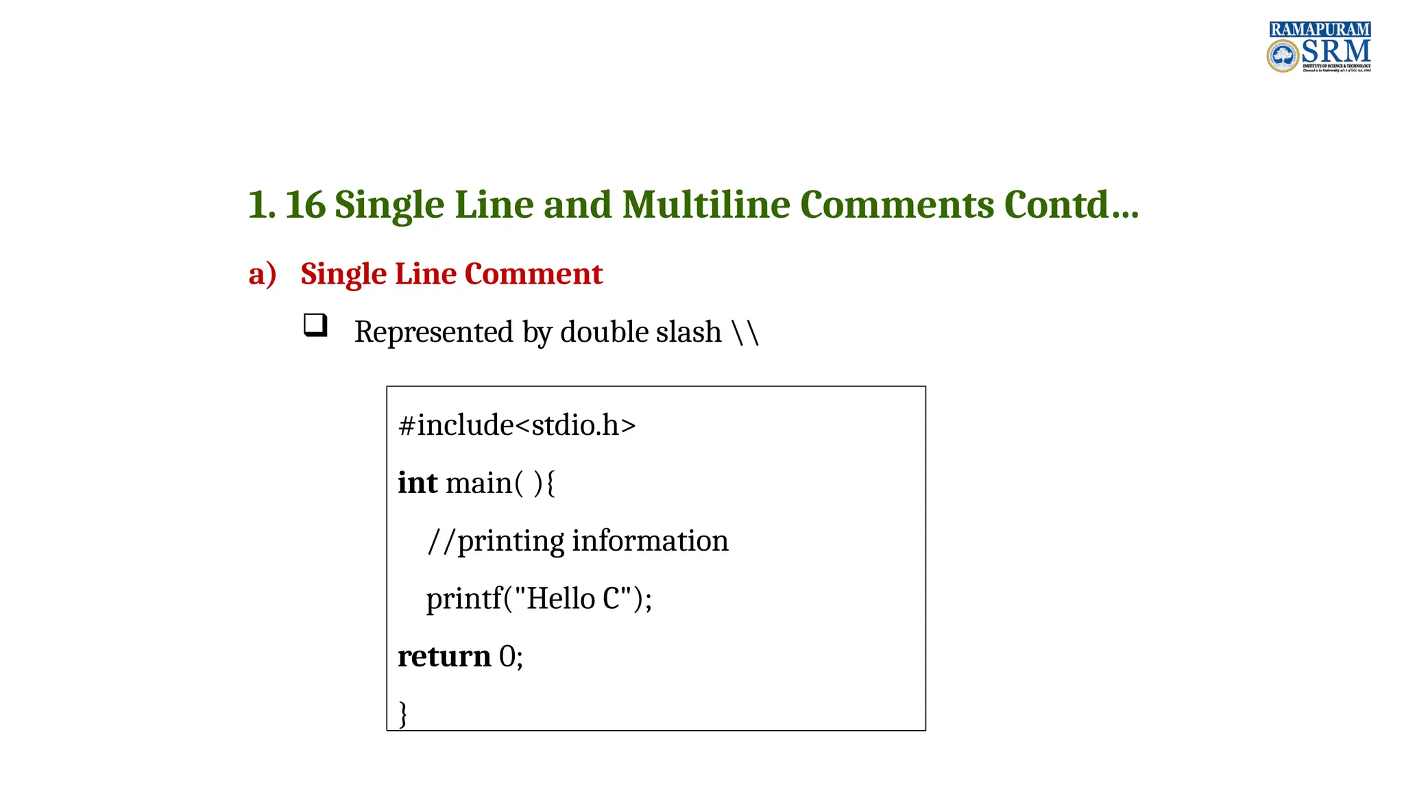 1. 16 Single Line and Multiline Comments Contd… a) Single Line Comment  Represented by double slash #include<stdio.h> int main( ){ //printing information printf("Hello C"); return 0; } 