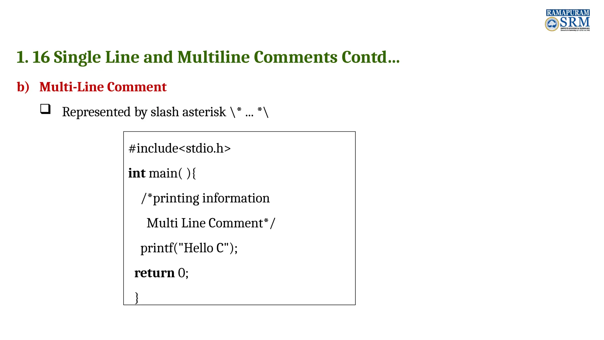 1. 16 Single Line and Multiline Comments Contd… b) Multi-Line Comment  Represented by slash asterisk * ... * #include<stdio.h> int main( ){ /*printing information Multi Line Comment*/ printf("Hello C"); return 0; } 