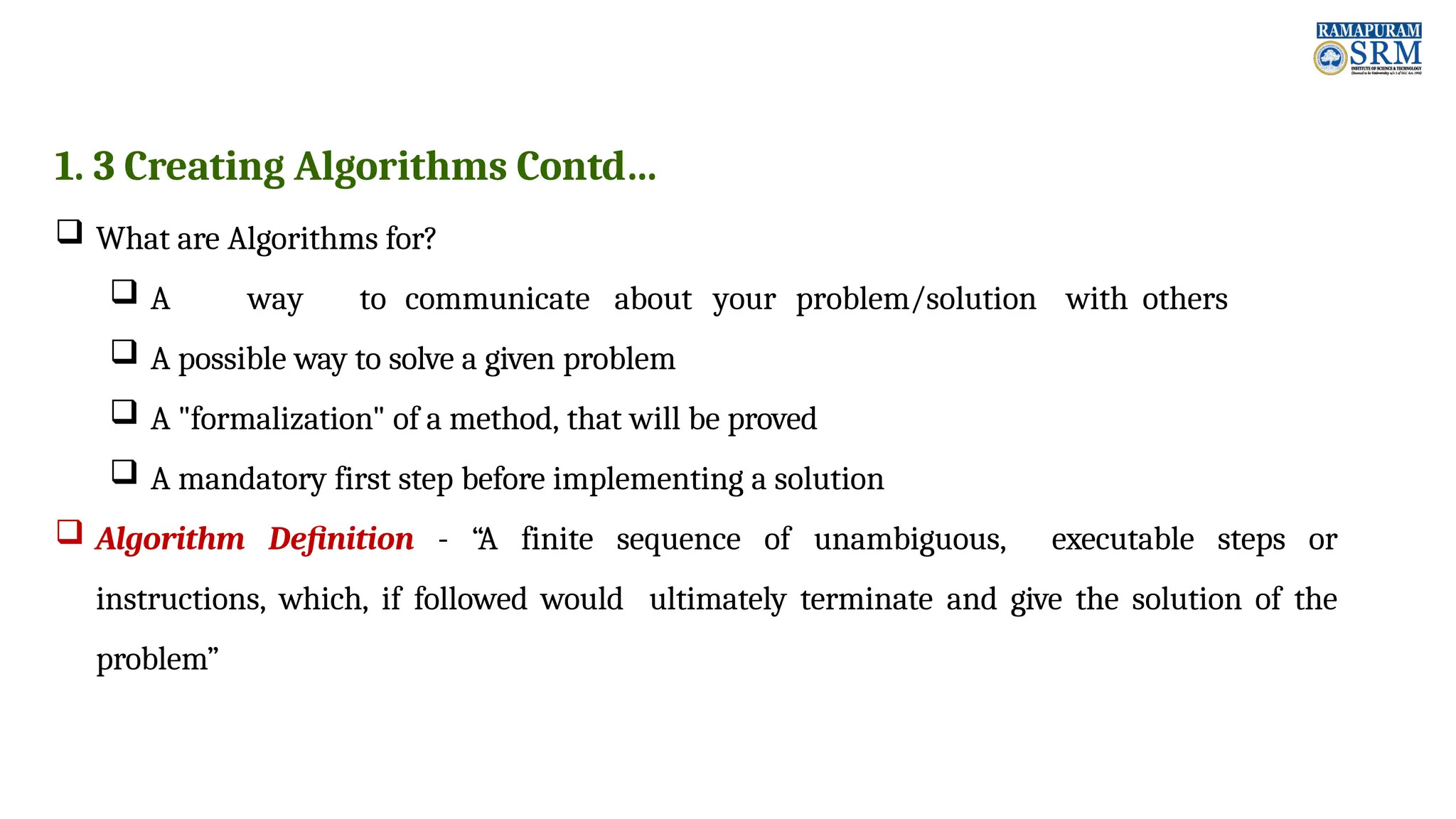 1. 3 Creating Algorithms Contd…  What are Algorithms for?  A way to communicate about your problem/solution with others  A possible way to solve a given problem  A "formalization" of a method, that will be proved  A mandatory first step before implementing a solution  Algorithm Definition - “A finite sequence of unambiguous, executable steps or instructions, which, if followed would ultimately terminate and give the solution of the problem” 