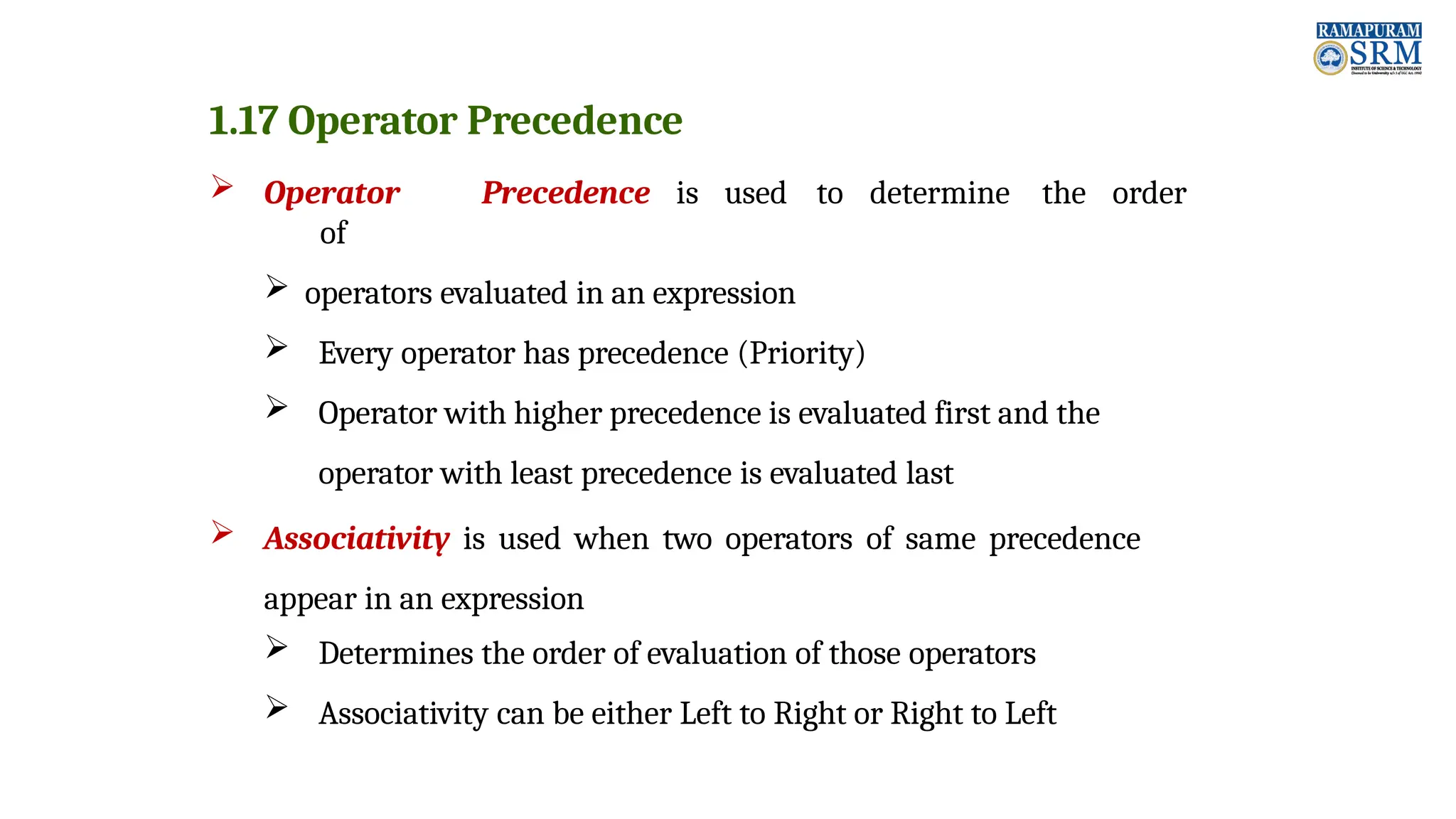 1.17 Operator Precedence  Operator Precedence is used to determine the order of  operators evaluated in an expression  Every operator has precedence (Priority)  Operator with higher precedence is evaluated first and the operator with least precedence is evaluated last  Associativity is used when two operators of same precedence appear in an expression  Determines the order of evaluation of those operators  Associativity can be either Left to Right or Right to Left 
