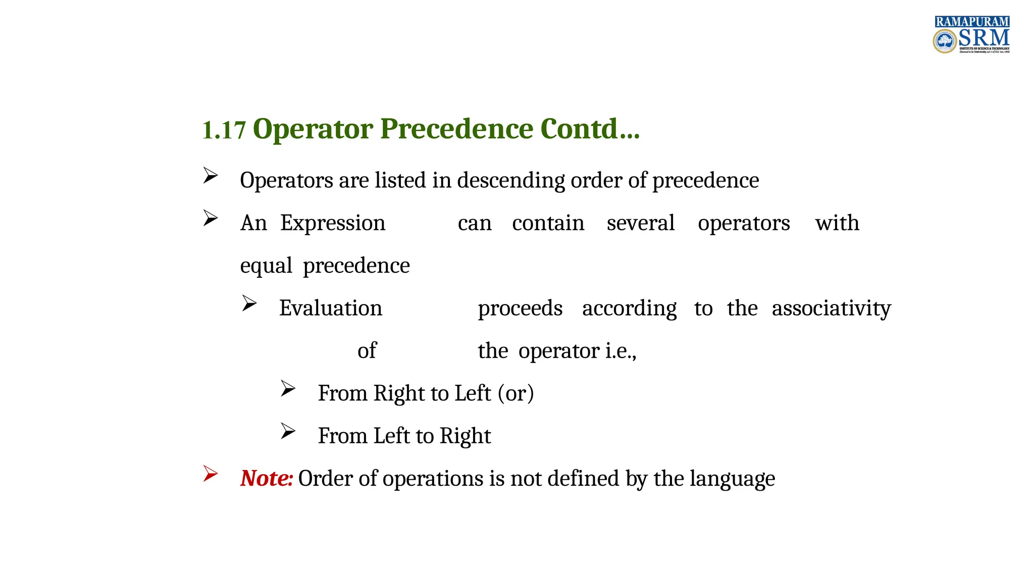 1.17 Operator Precedence Contd…  Operators are listed in descending order of precedence  An Expression can contain several operators with equal precedence  Evaluation proceeds according to the associativity of the operator i.e.,  From Right to Left (or)  From Left to Right  Note: Order of operations is not defined by the language 