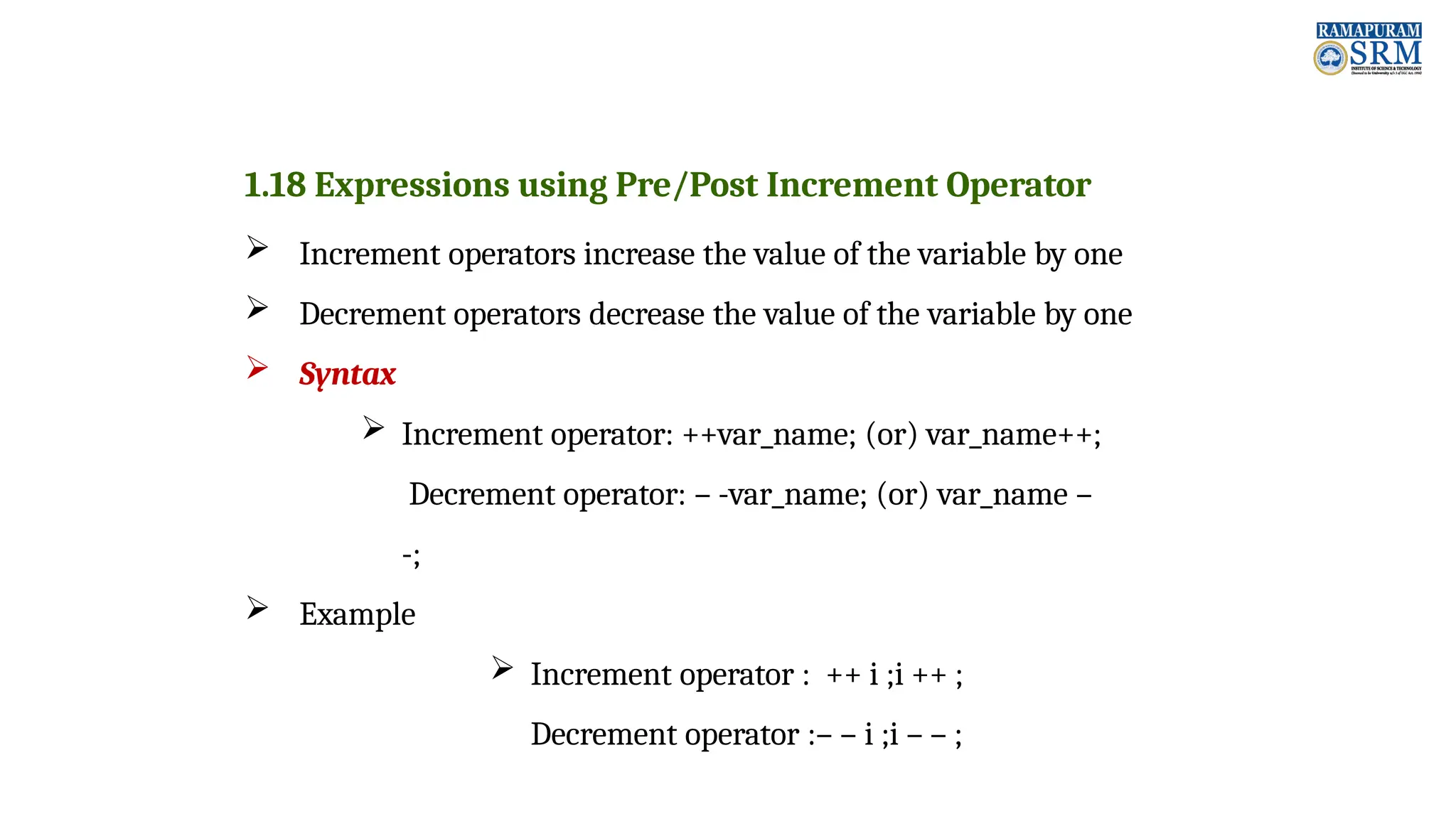 1.18 Expressions using Pre/Post Increment Operator  Increment operators increase the value of the variable by one  Decrement operators decrease the value of the variable by one  Syntax  Increment operator: ++var_name; (or) var_name++; Decrement operator: – -var_name; (or) var_name – -;  Example  Increment operator : ++ i ;i ++ ; Decrement operator :– – i ;i – – ; 