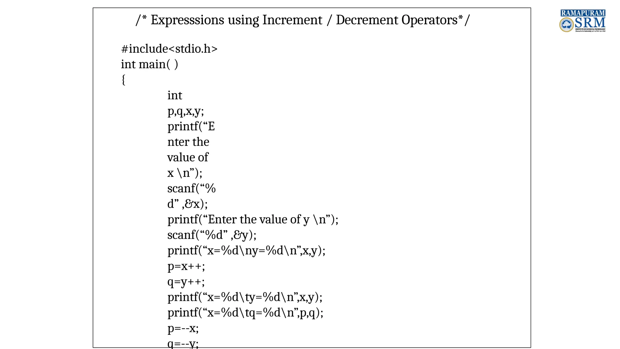 /* Expresssions using Increment / Decrement Operators*/ #include<stdio.h> int main( ) { int p,q,x,y; printf(“E nter the value of x n”); scanf(“% d” ,&x); printf(“Enter the value of y n”); scanf(“%d” ,&y); printf(“x=%dny=%dn”,x,y); p=x++; q=y++; printf(“x=%dty=%dn”,x,y); printf(“x=%dtq=%dn”,p,q); p=--x; q=--y; 