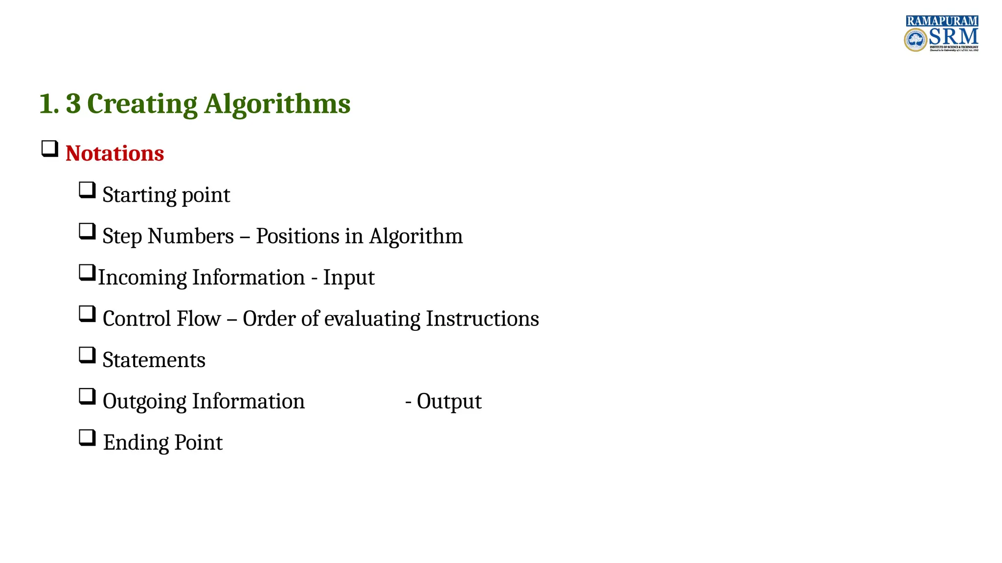 1. 3 Creating Algorithms  Notations  Starting point  Step Numbers – Positions in Algorithm Incoming Information - Input  Control Flow – Order of evaluating Instructions  Statements  Outgoing Information - Output  Ending Point 