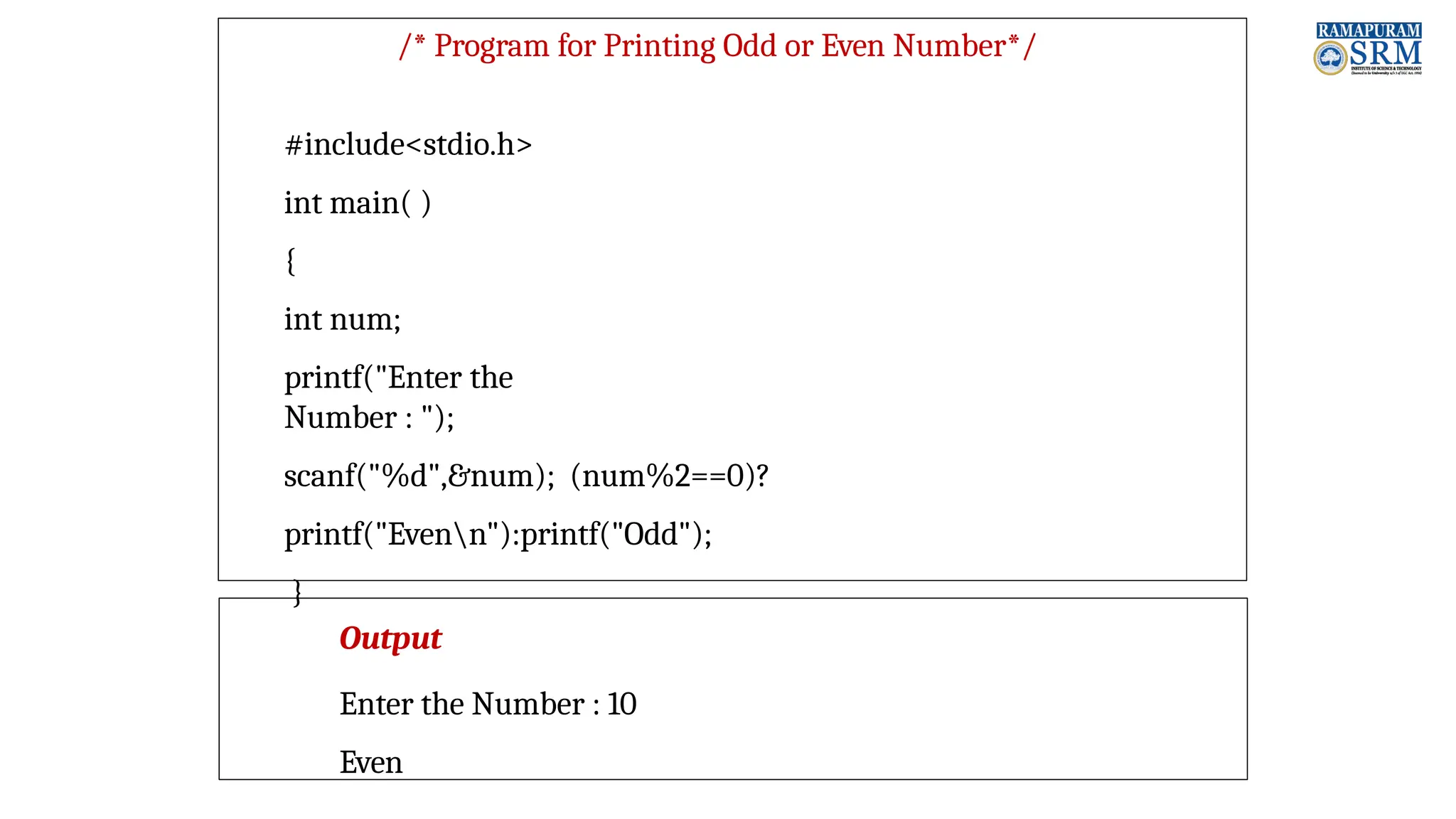 /* Program for Printing Odd or Even Number*/ #include<stdio.h> int main( ) { int num; printf("Enter the Number : "); scanf("%d",&num); (num%2==0)? printf("Evenn"):printf("Odd"); } Output Enter the Number : 10 Even 