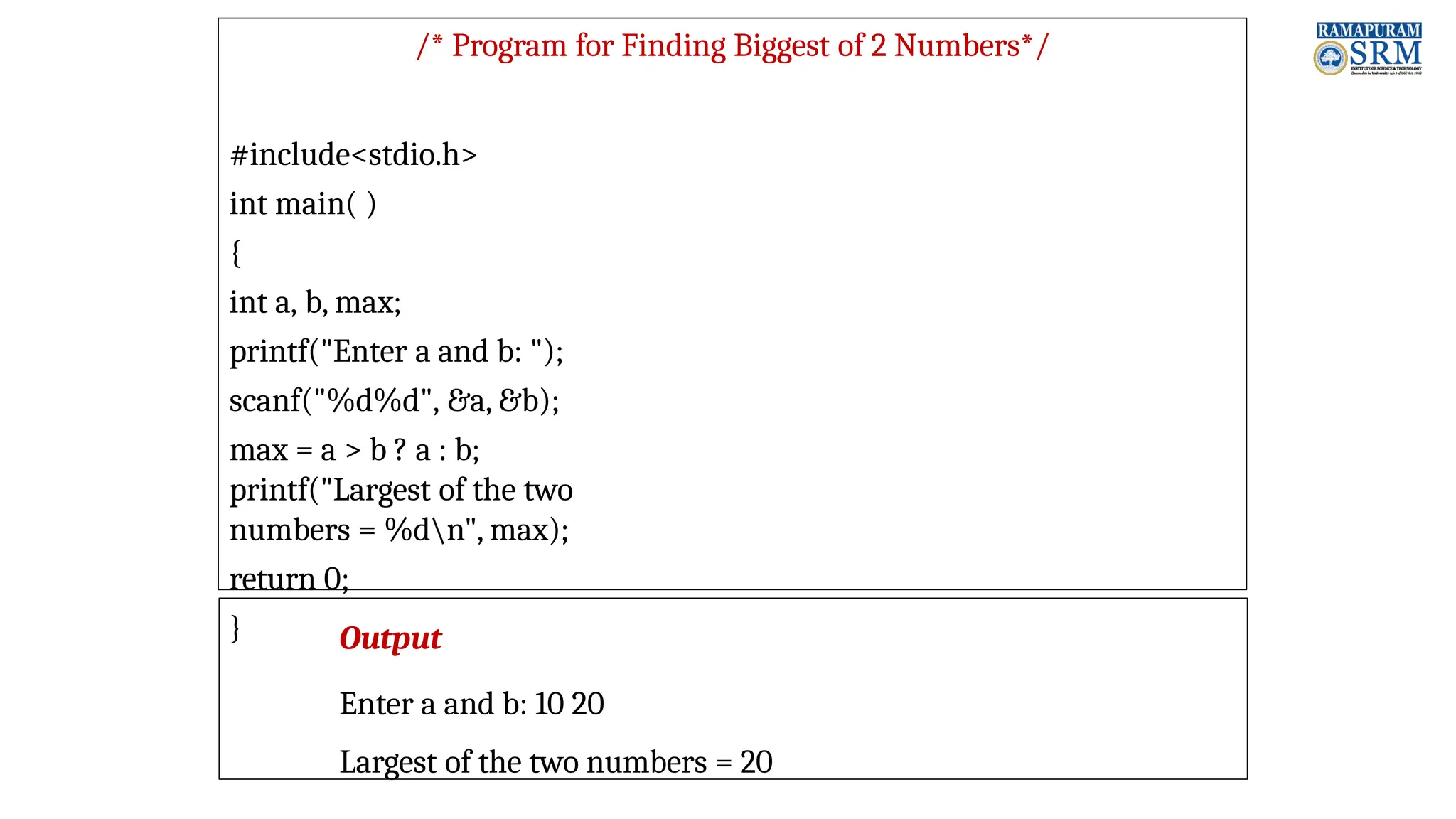 /* Program for Finding Biggest of 2 Numbers*/ #include<stdio.h> int main( ) { int a, b, max; printf("Enter a and b: "); scanf("%d%d", &a, &b); max = a > b ? a : b; printf("Largest of the two numbers = %dn", max); return 0; } Output Enter a and b: 10 20 Largest of the two numbers = 20 