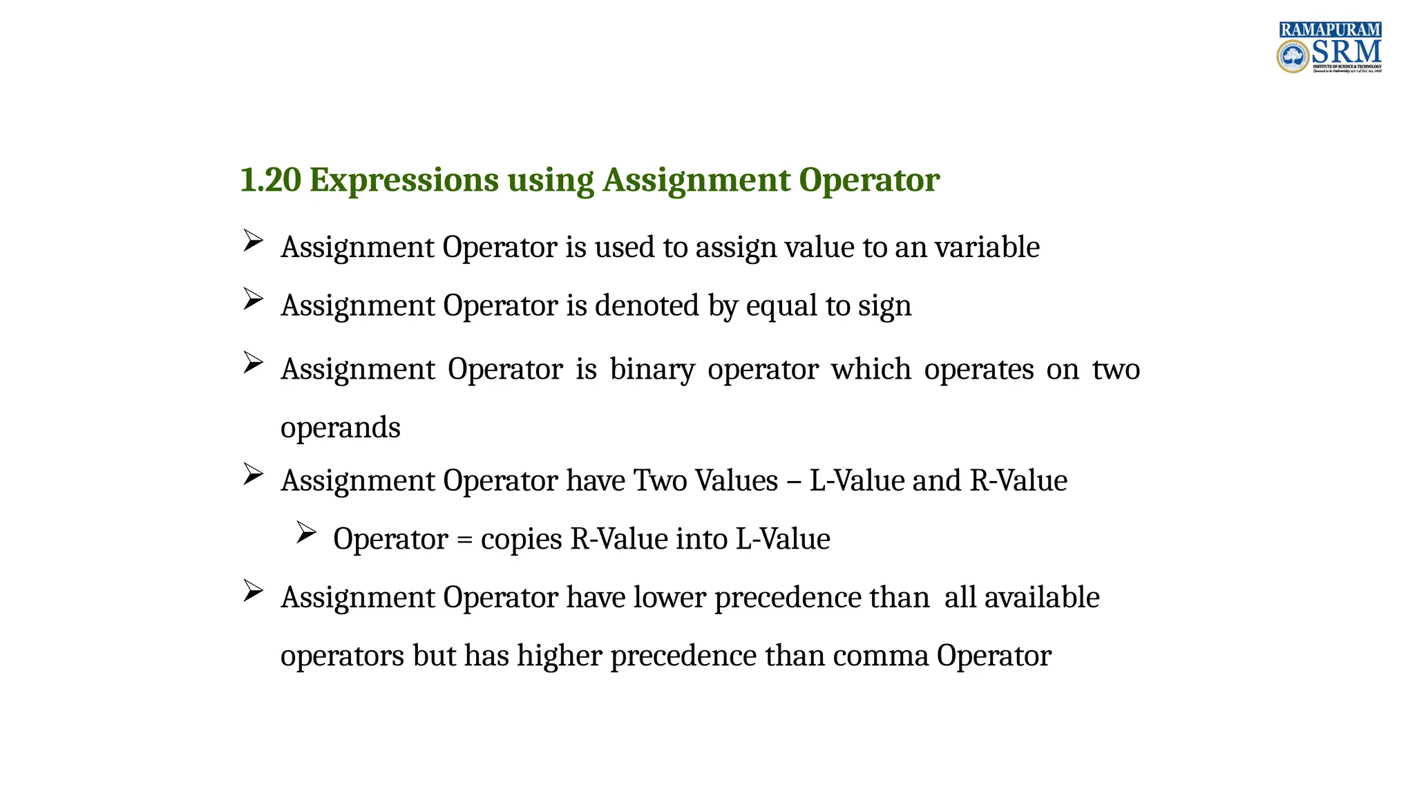1.20 Expressions using Assignment Operator  Assignment Operator is used to assign value to an variable  Assignment Operator is denoted by equal to sign  Assignment Operator is binary operator which operates on two operands  Assignment Operator have Two Values – L-Value and R-Value  Operator = copies R-Value into L-Value  Assignment Operator have lower precedence than all available operators but has higher precedence than comma Operator 