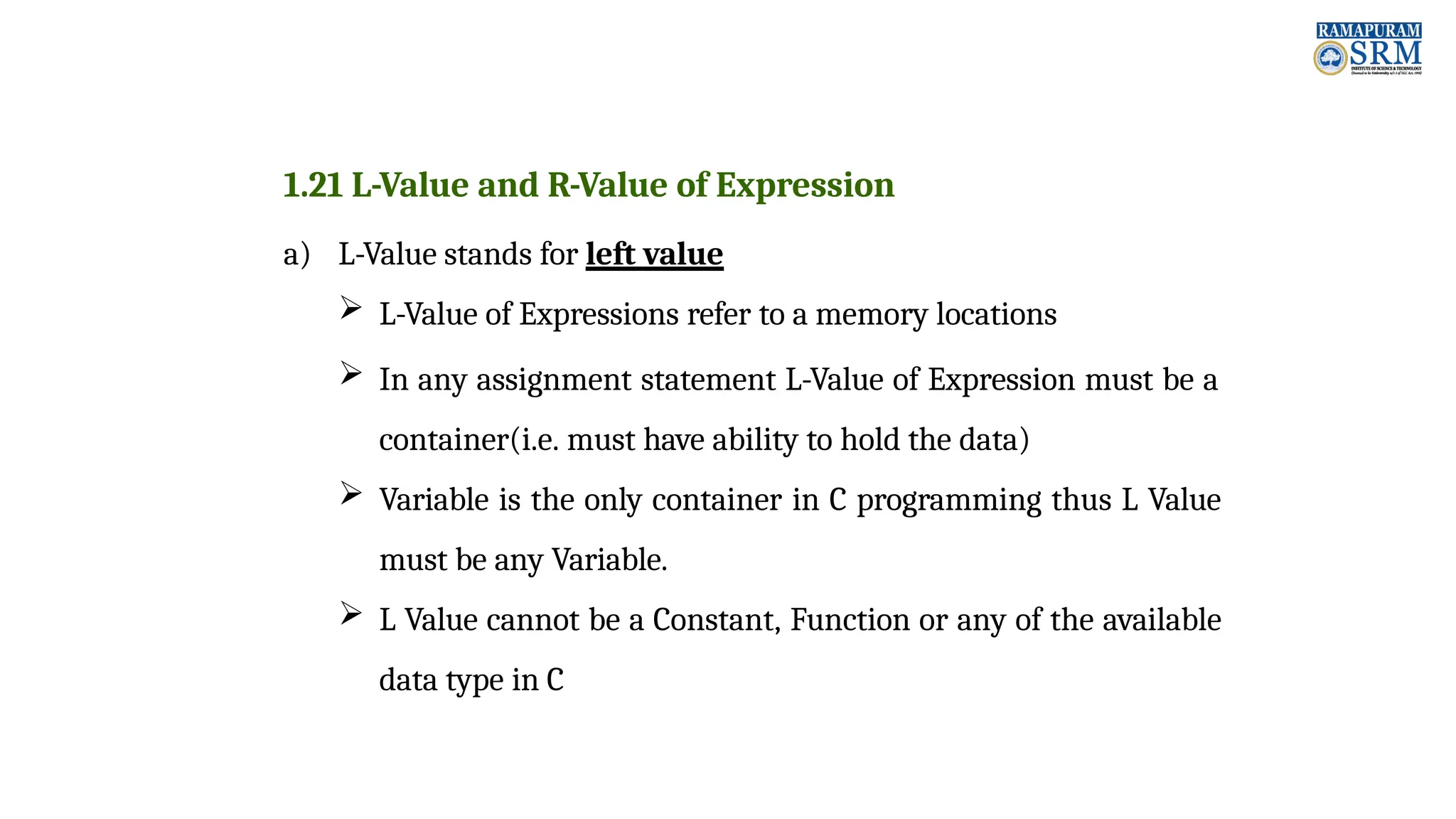 1.21 L-Value and R-Value of Expression a) L-Value stands for left value  L-Value of Expressions refer to a memory locations  In any assignment statement L-Value of Expression must be a container(i.e. must have ability to hold the data)  Variable is the only container in C programming thus L Value must be any Variable.  L Value cannot be a Constant, Function or any of the available data type in C 