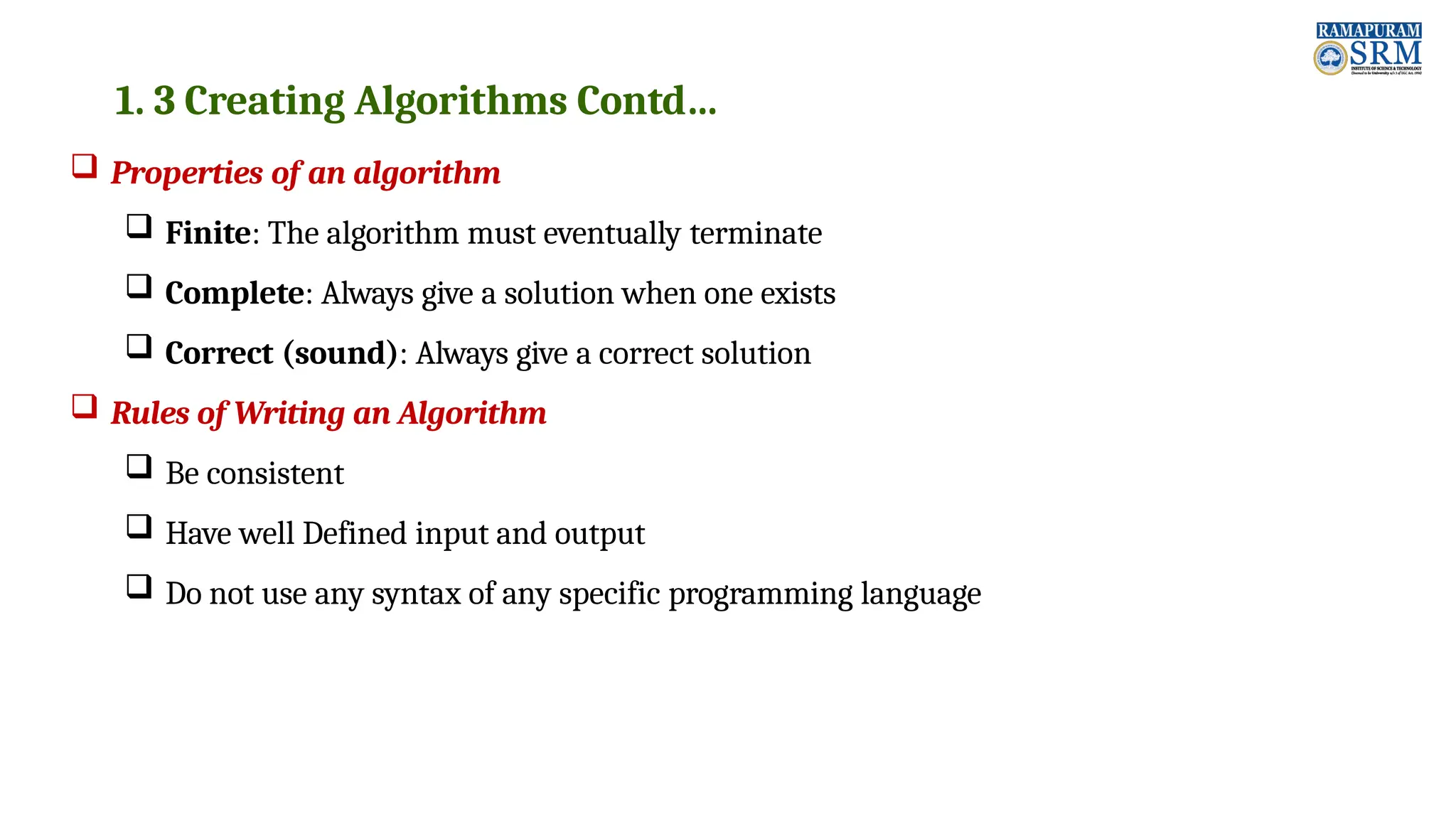 1. 3 Creating Algorithms Contd…  Properties of an algorithm  Finite: The algorithm must eventually terminate  Complete: Always give a solution when one exists  Correct (sound): Always give a correct solution  Rules of Writing an Algorithm  Be consistent  Have well Defined input and output  Do not use any syntax of any specific programming language 