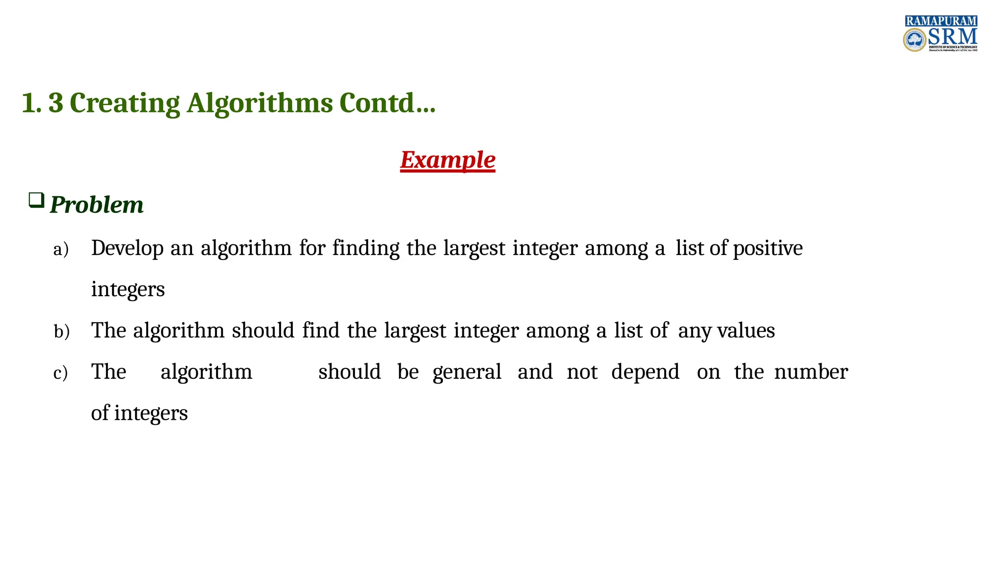 1. 3 Creating Algorithms Contd… Example  Problem a) Develop an algorithm for finding the largest integer among a list of positive integers b) The algorithm should find the largest integer among a list of any values c) The algorithm should be general and not depend on the number of integers 