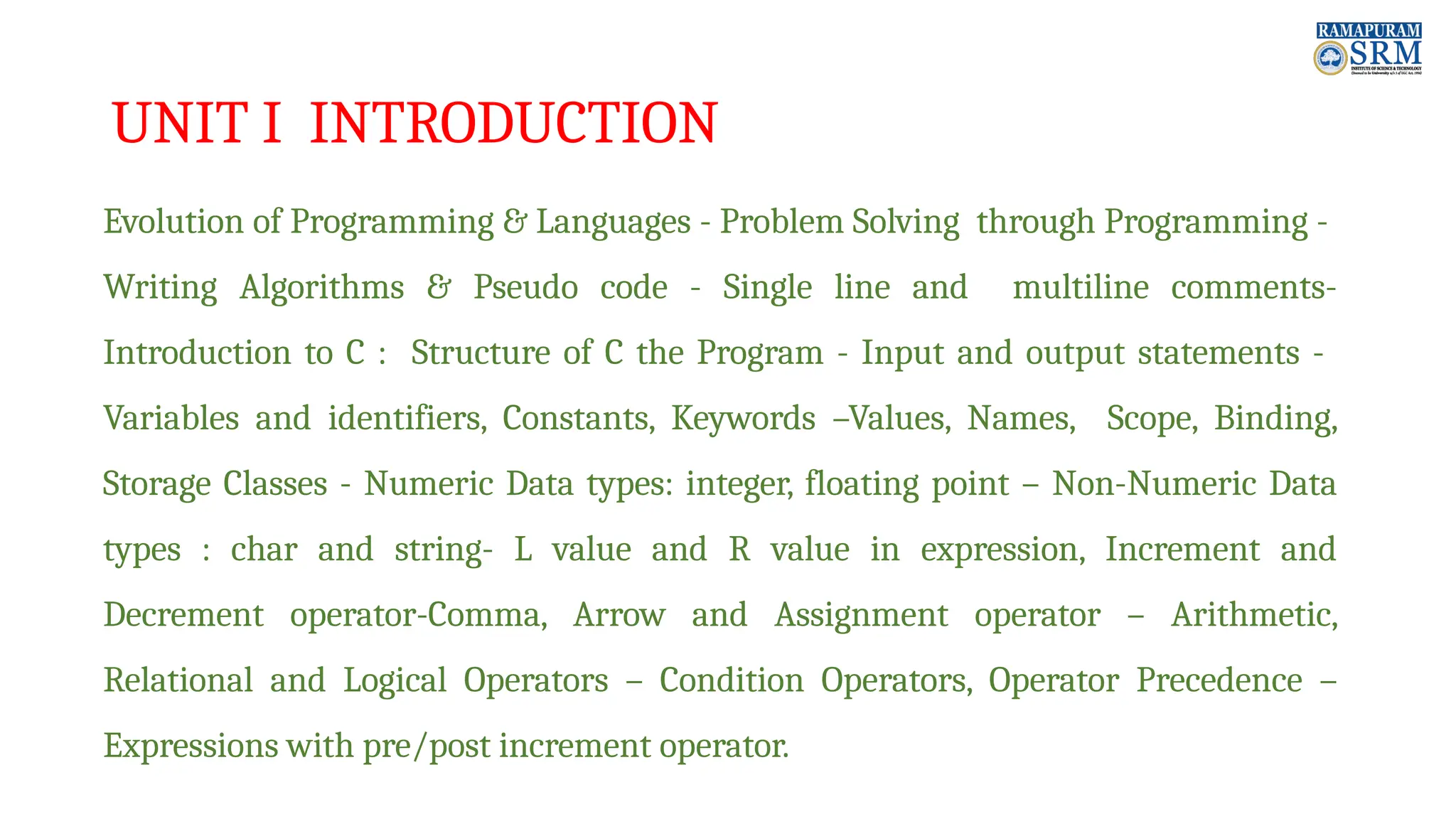 UNIT I INTRODUCTION Evolution of Programming & Languages - Problem Solving through Programming - Writing Algorithms & Pseudo code - Single line and multiline comments- Introduction to C : Structure of C the Program - Input and output statements - Variables and identifiers, Constants, Keywords –Values, Names, Scope, Binding, Storage Classes - Numeric Data types: integer, floating point – Non-Numeric Data types : char and string- L value and R value in expression, Increment and Decrement operator-Comma, Arrow and Assignment operator – Arithmetic, Relational and Logical Operators – Condition Operators, Operator Precedence – Expressions with pre/post increment operator. 