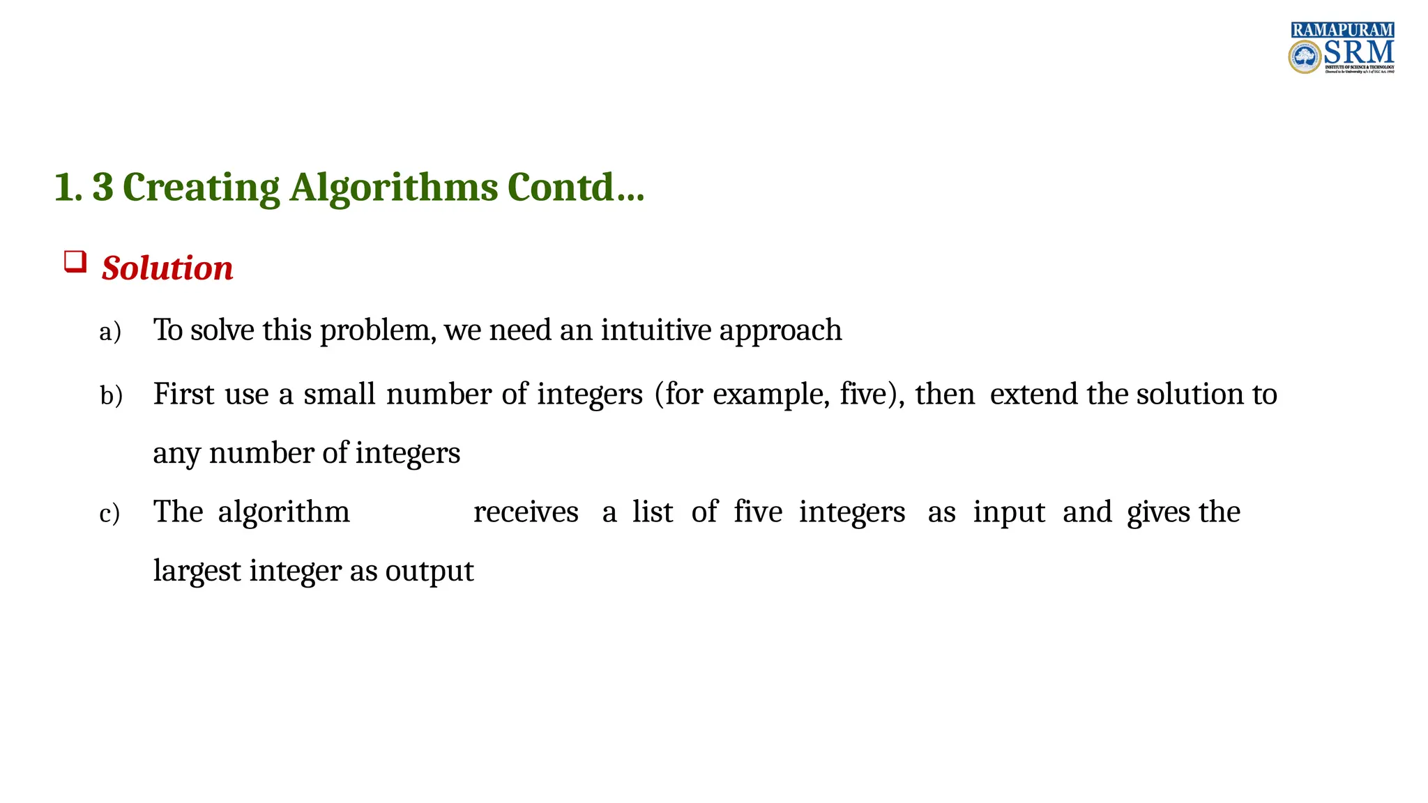 1. 3 Creating Algorithms Contd…  Solution a) To solve this problem, we need an intuitive approach b) First use a small number of integers (for example, five), then extend the solution to any number of integers c) The algorithm receives a list of five integers as input and gives the largest integer as output 