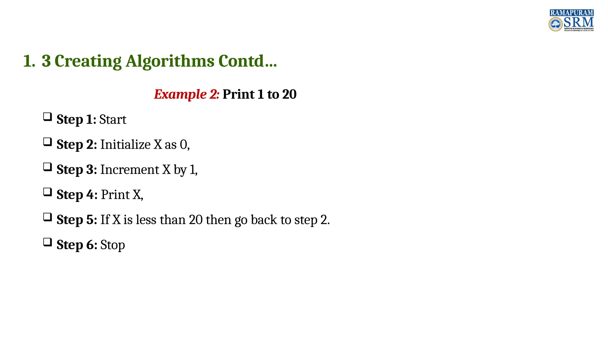 1. 3 Creating Algorithms Contd… Example 2: Print 1 to 20  Step 1: Start  Step 2: Initialize X as 0,  Step 3: Increment X by 1,  Step 4: Print X,  Step 5: If X is less than 20 then go back to step 2.  Step 6: Stop 