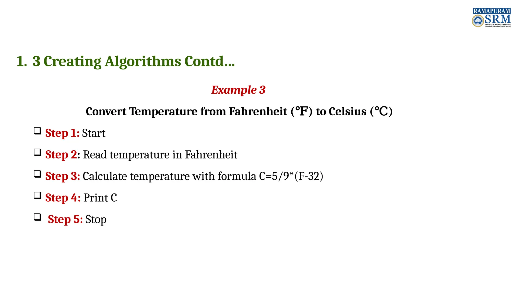 1. 3 Creating Algorithms Contd… Example 3 Convert Temperature from Fahrenheit (℉) to Celsius (℃)  Step 1: Start  Step 2: Read temperature in Fahrenheit  Step 3: Calculate temperature with formula C=5/9*(F-32)  Step 4: Print C  Step 5: Stop 