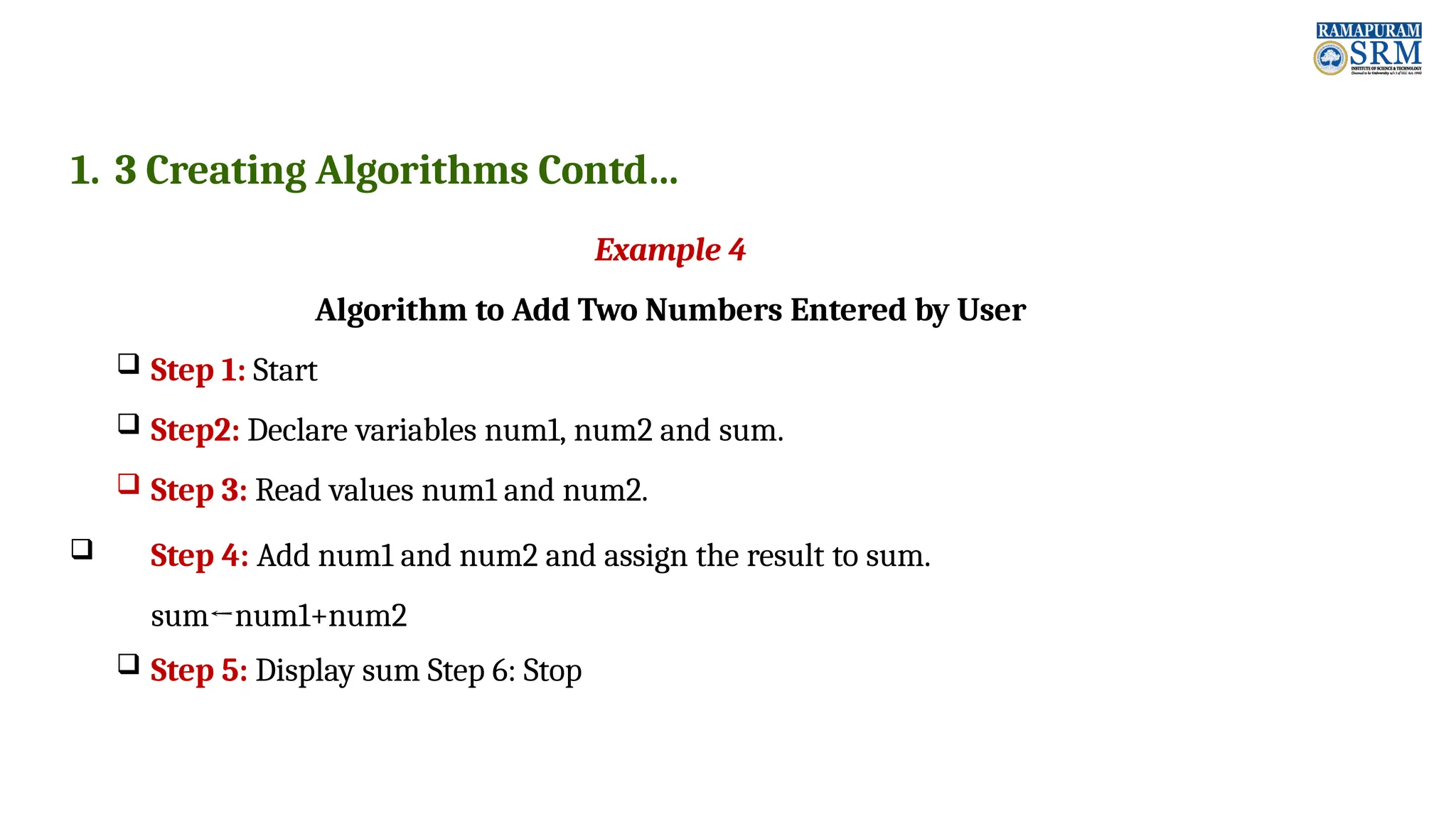 1. 3 Creating Algorithms Contd… Example 4 Algorithm to Add Two Numbers Entered by User  Step 1: Start  Step2: Declare variables num1, num2 and sum.  Step 3: Read values num1 and num2.  Step 4: Add num1 and num2 and assign the result to sum. sum←num1+num2  Step 5: Display sum Step 6: Stop 
