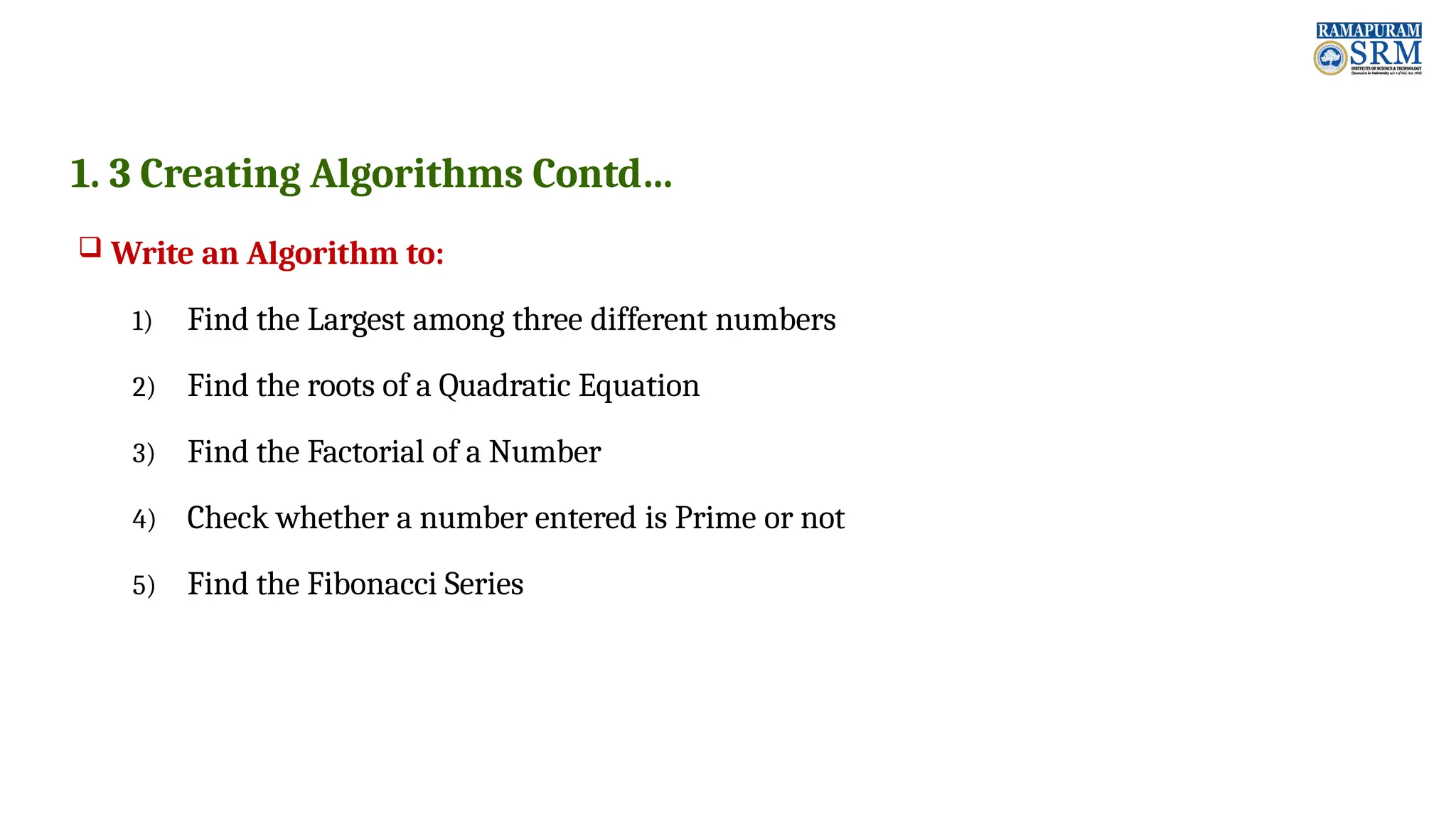 1. 3 Creating Algorithms Contd…  Write an Algorithm to: 1) Find the Largest among three different numbers 2) Find the roots of a Quadratic Equation 3) Find the Factorial of a Number 4) Check whether a number entered is Prime or not 5) Find the Fibonacci Series 