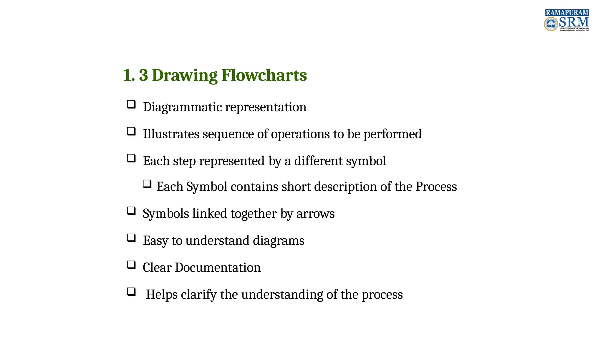 1. 3 Drawing Flowcharts  Diagrammatic representation  Illustrates sequence of operations to be performed  Each step represented by a different symbol  Each Symbol contains short description of the Process  Symbols linked together by arrows  Easy to understand diagrams  Clear Documentation  Helps clarify the understanding of the process 