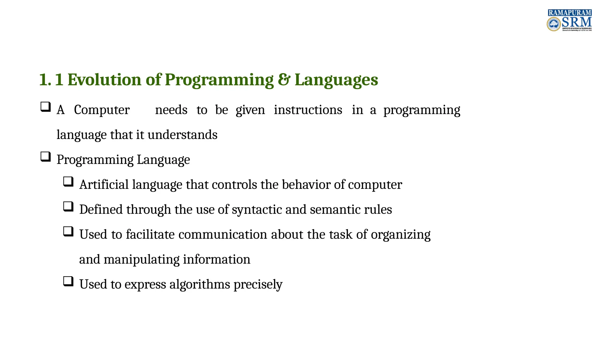 1. 1 Evolution of Programming & Languages  A Computer needs to be given instructions in a programming language that it understands  Programming Language  Artificial language that controls the behavior of computer  Defined through the use of syntactic and semantic rules  Used to facilitate communication about the task of organizing and manipulating information  Used to express algorithms precisely 