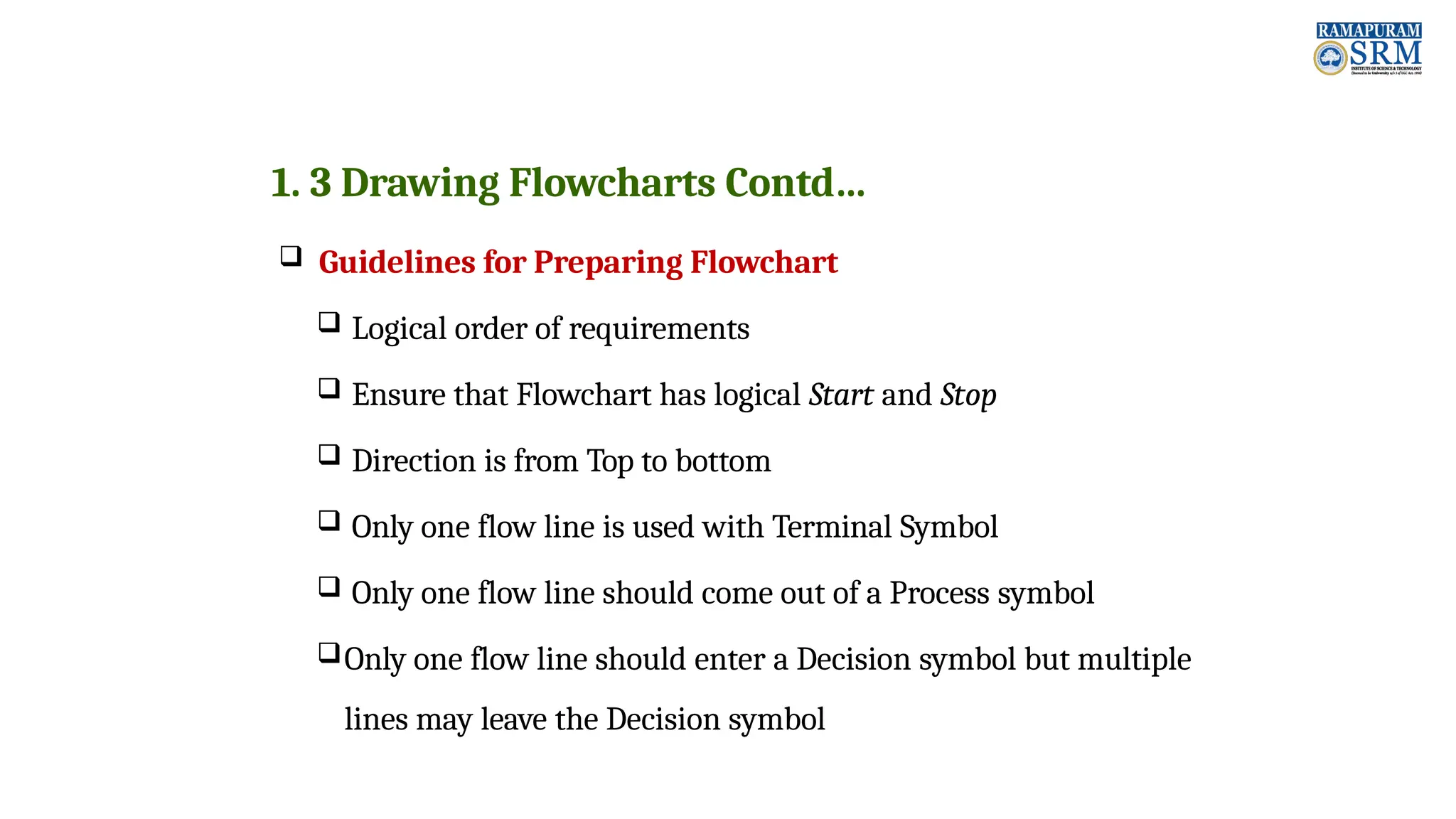 1. 3 Drawing Flowcharts Contd…  Guidelines for Preparing Flowchart  Logical order of requirements  Ensure that Flowchart has logical Start and Stop  Direction is from Top to bottom  Only one flow line is used with Terminal Symbol  Only one flow line should come out of a Process symbol Only one flow line should enter a Decision symbol but multiple lines may leave the Decision symbol 