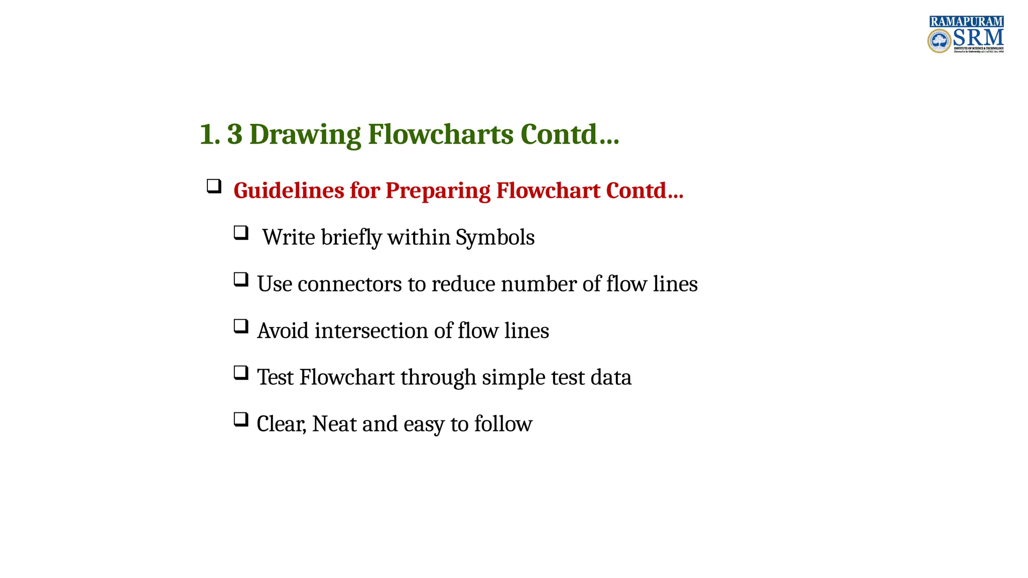 1. 3 Drawing Flowcharts Contd…  Guidelines for Preparing Flowchart Contd…  Write briefly within Symbols  Use connectors to reduce number of flow lines  Avoid intersection of flow lines  Test Flowchart through simple test data  Clear, Neat and easy to follow 