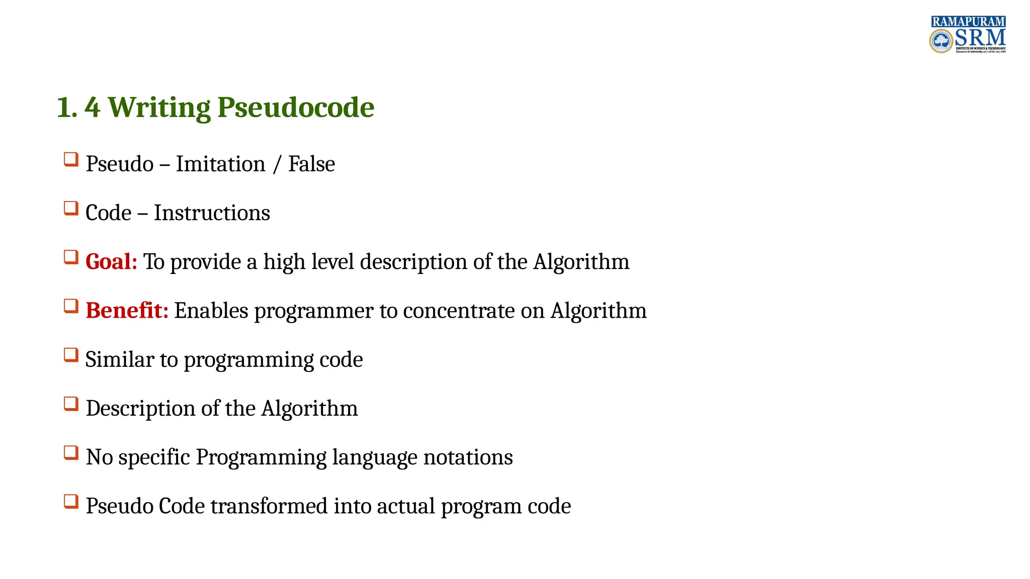 1. 4 Writing Pseudocode  Pseudo – Imitation / False  Code – Instructions  Goal: To provide a high level description of the Algorithm  Benefit: Enables programmer to concentrate on Algorithm  Similar to programming code  Description of the Algorithm  No specific Programming language notations  Pseudo Code transformed into actual program code 