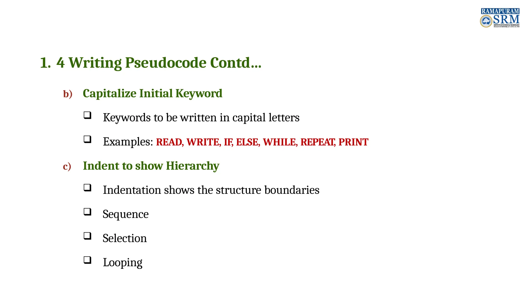1. 4 Writing Pseudocode Contd… b) Capitalize Initial Keyword  Keywords to be written in capital letters  Examples: READ, WRITE, IF, ELSE, WHILE, REPEAT, PRINT c) Indent to show Hierarchy  Indentation shows the structure boundaries  Sequence  Selection  Looping 