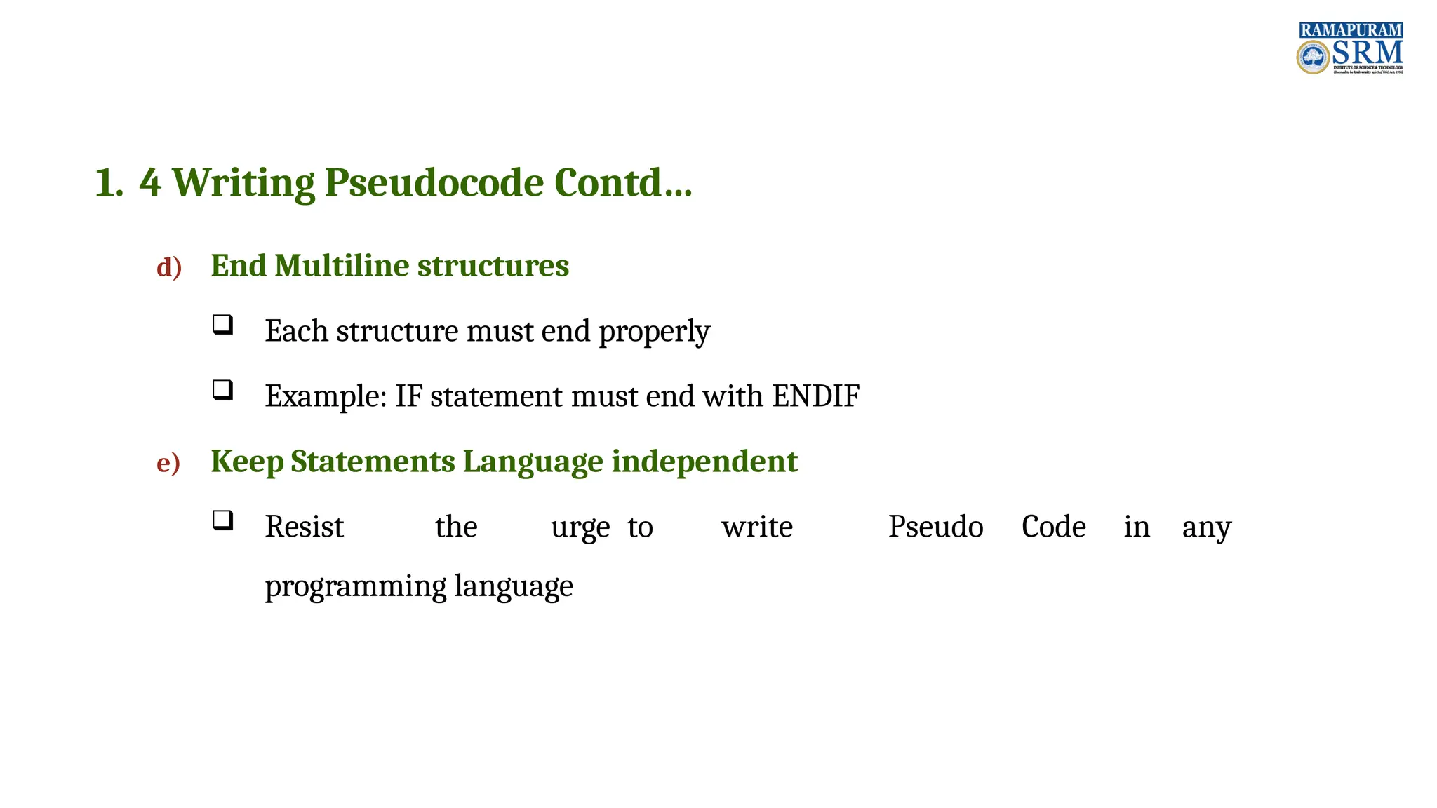 1. 4 Writing Pseudocode Contd… d) End Multiline structures  Each structure must end properly  Example: IF statement must end with ENDIF e) Keep Statements Language independent  Resist the urge to write Pseudo Code in any programming language 