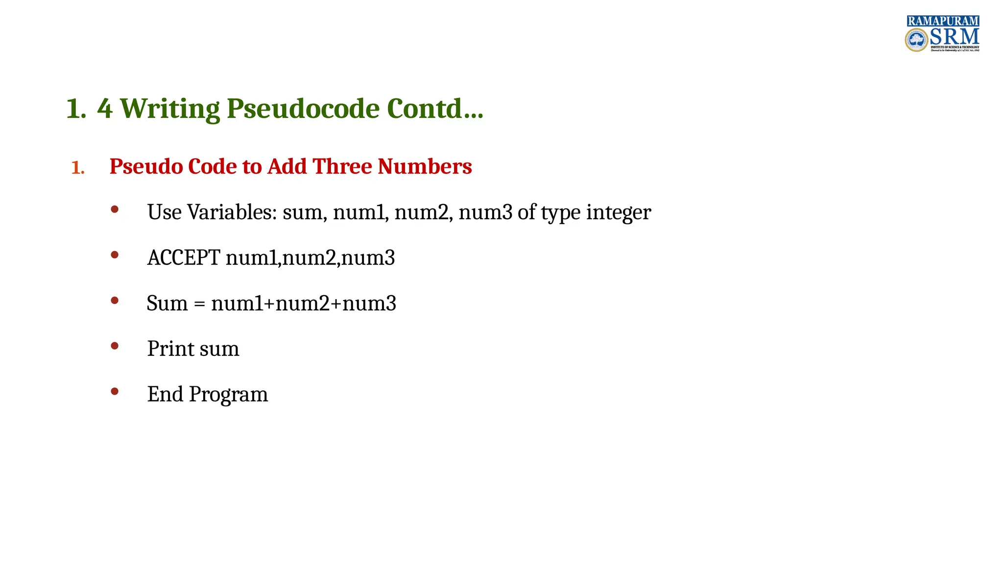 1. 4 Writing Pseudocode Contd… 1. Pseudo Code to Add Three Numbers  Use Variables: sum, num1, num2, num3 of type integer  ACCEPT num1,num2,num3  Sum = num1+num2+num3  Print sum  End Program 