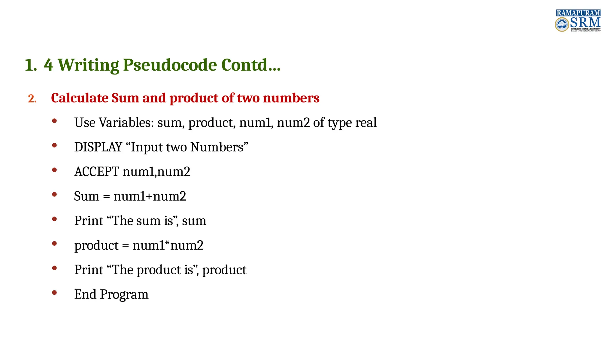 1. 4 Writing Pseudocode Contd… 2. Calculate Sum and product of two numbers  Use Variables: sum, product, num1, num2 of type real  DISPLAY “Input two Numbers”  ACCEPT num1,num2  Sum = num1+num2  Print “The sum is”, sum  product = num1*num2  Print “The product is”, product  End Program 