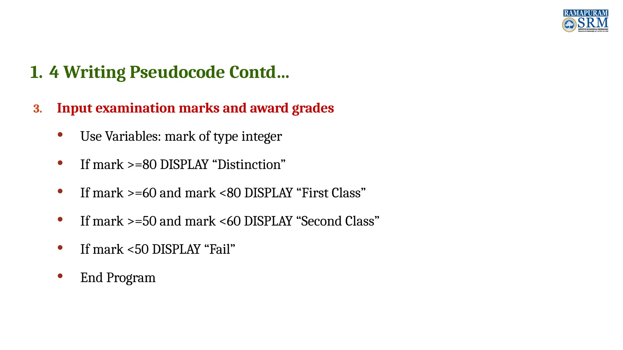 1. 4 Writing Pseudocode Contd… 3. Input examination marks and award grades  Use Variables: mark of type integer  If mark >=80 DISPLAY “Distinction”  If mark >=60 and mark <80 DISPLAY “First Class”  If mark >=50 and mark <60 DISPLAY “Second Class”  If mark <50 DISPLAY “Fail”  End Program 