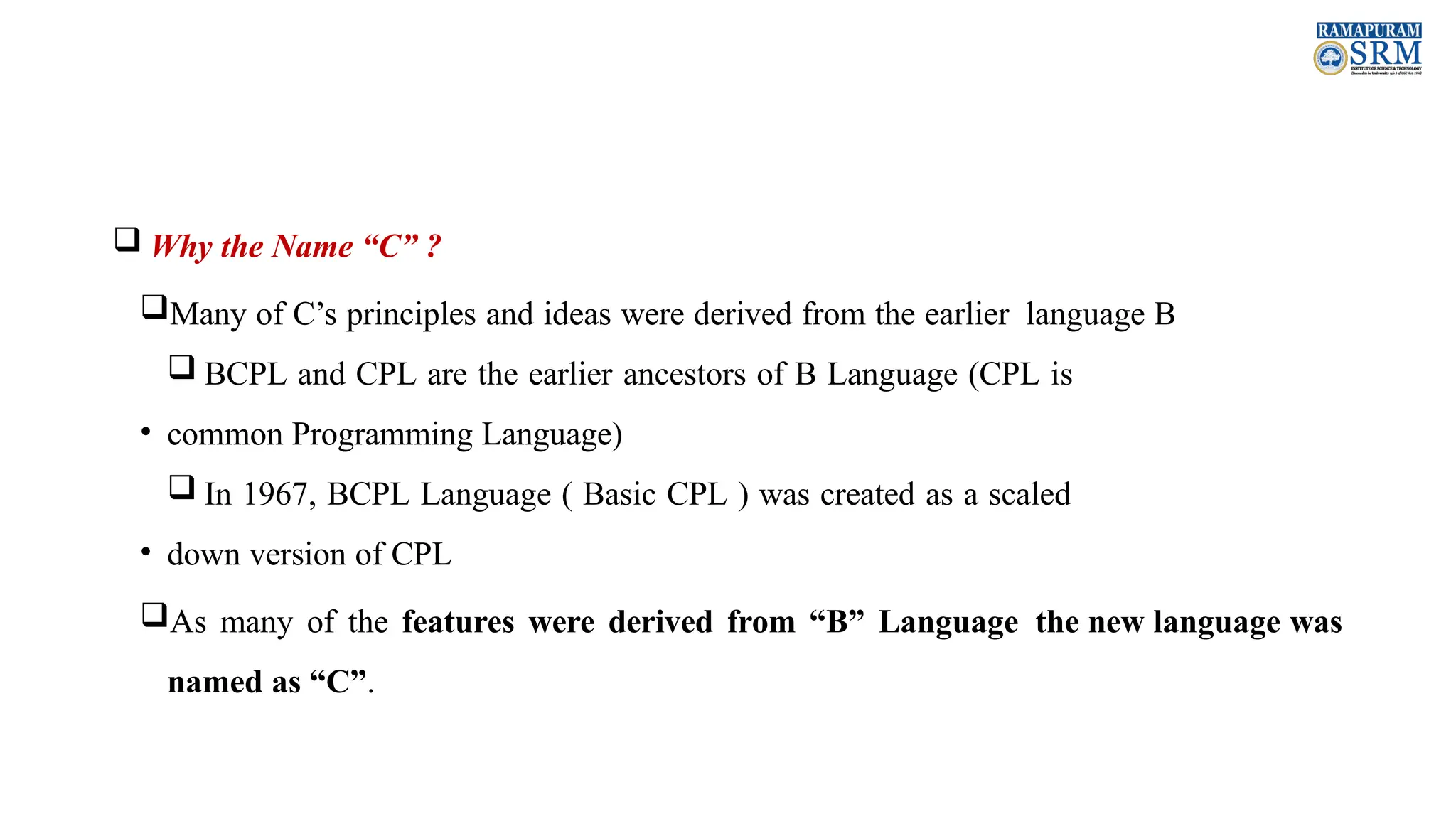  Why the Name “C” ? Many of C’s principles and ideas were derived from the earlier language B  BCPL and CPL are the earlier ancestors of B Language (CPL is • common Programming Language)  In 1967, BCPL Language ( Basic CPL ) was created as a scaled • down version of CPL As many of the features were derived from “B” Language the new language was named as “C”. 