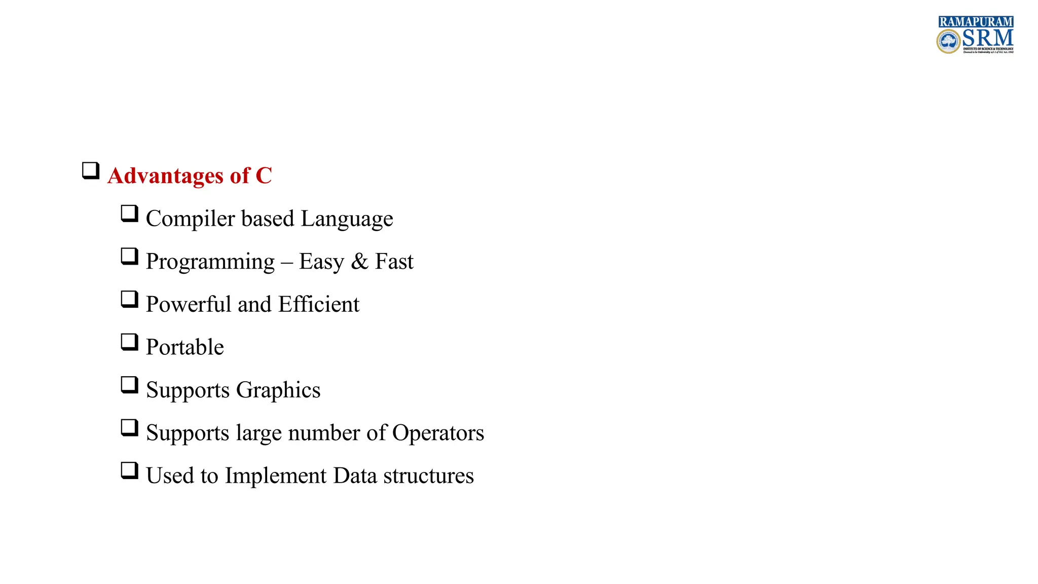  Advantages of C  Compiler based Language  Programming – Easy & Fast  Powerful and Efficient  Portable  Supports Graphics  Supports large number of Operators  Used to Implement Data structures 
