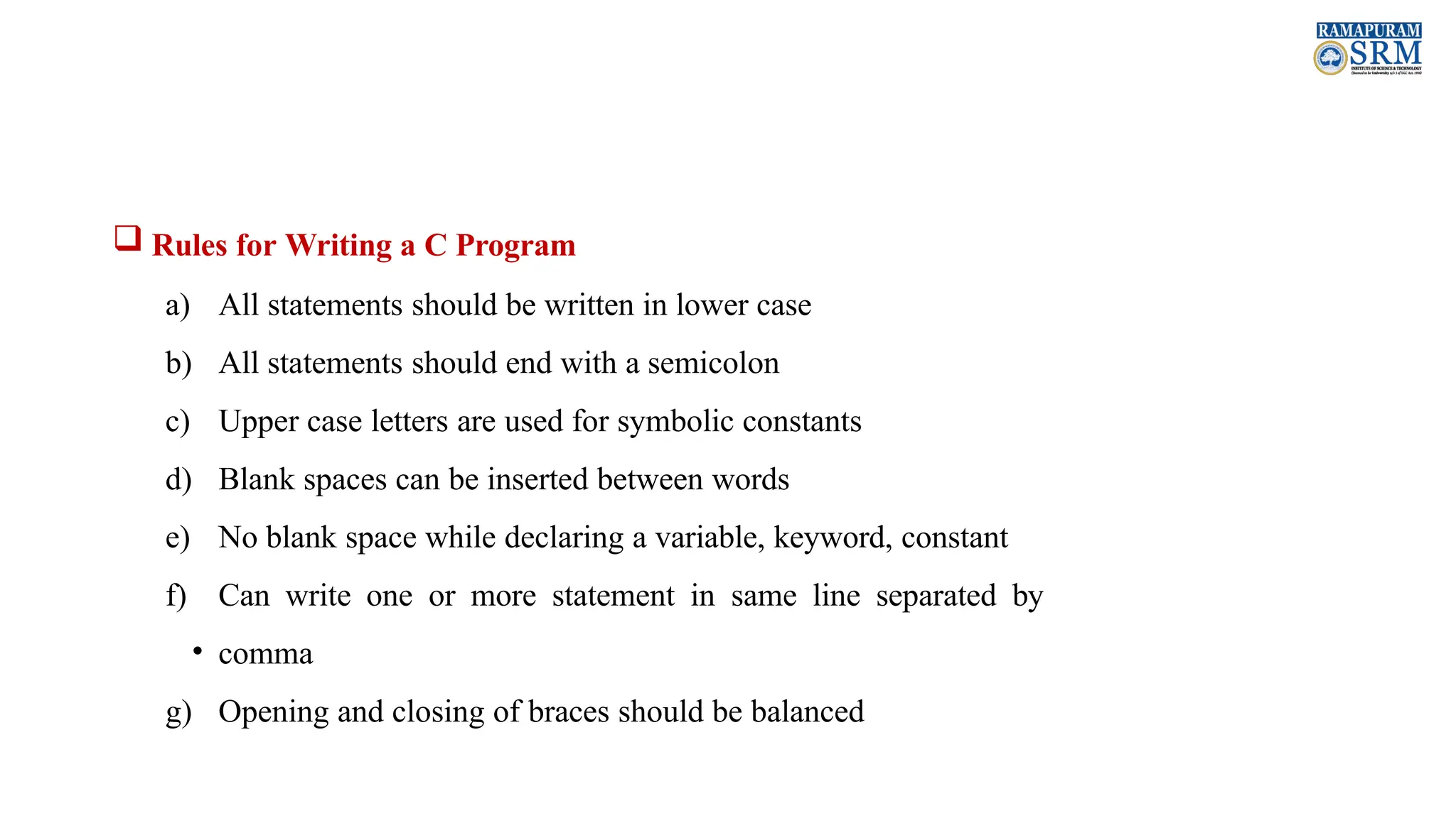  Rules for Writing a C Program a) All statements should be written in lower case b) All statements should end with a semicolon c) Upper case letters are used for symbolic constants d) Blank spaces can be inserted between words e) No blank space while declaring a variable, keyword, constant f) Can write one or more statement in same line separated by • comma g) Opening and closing of braces should be balanced 
