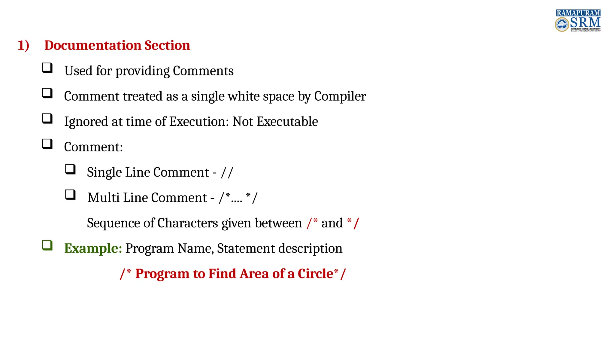 1) Documentation Section  Used for providing Comments  Comment treated as a single white space by Compiler  Ignored at time of Execution: Not Executable  Comment:  Single Line Comment - //  Multi Line Comment - /*.... */ Sequence of Characters given between /* and */  Example: Program Name, Statement description /* Program to Find Area of a Circle*/ 
