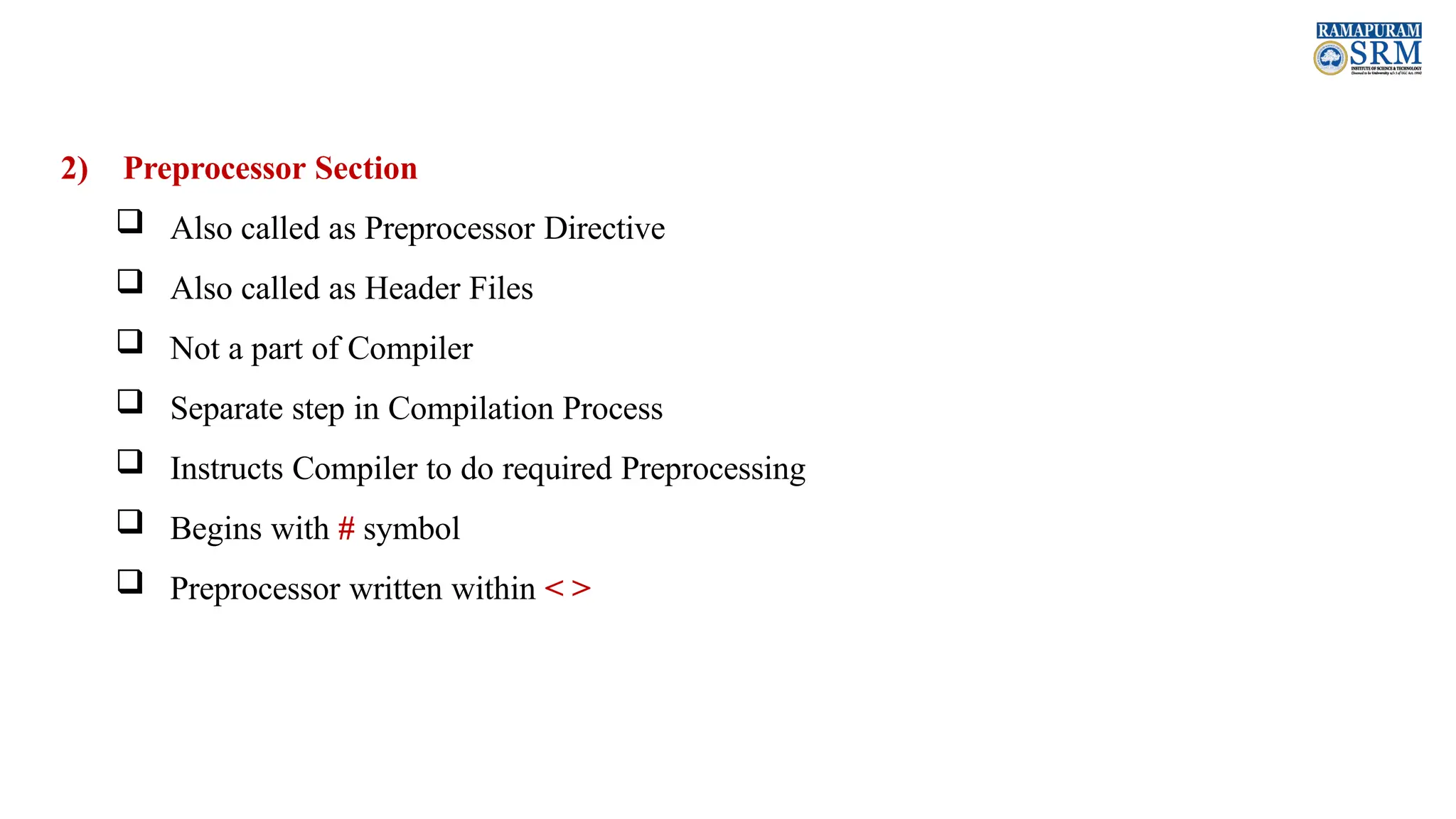 2) Preprocessor Section  Also called as Preprocessor Directive  Also called as Header Files  Not a part of Compiler  Separate step in Compilation Process  Instructs Compiler to do required Preprocessing  Begins with # symbol  Preprocessor written within < > 