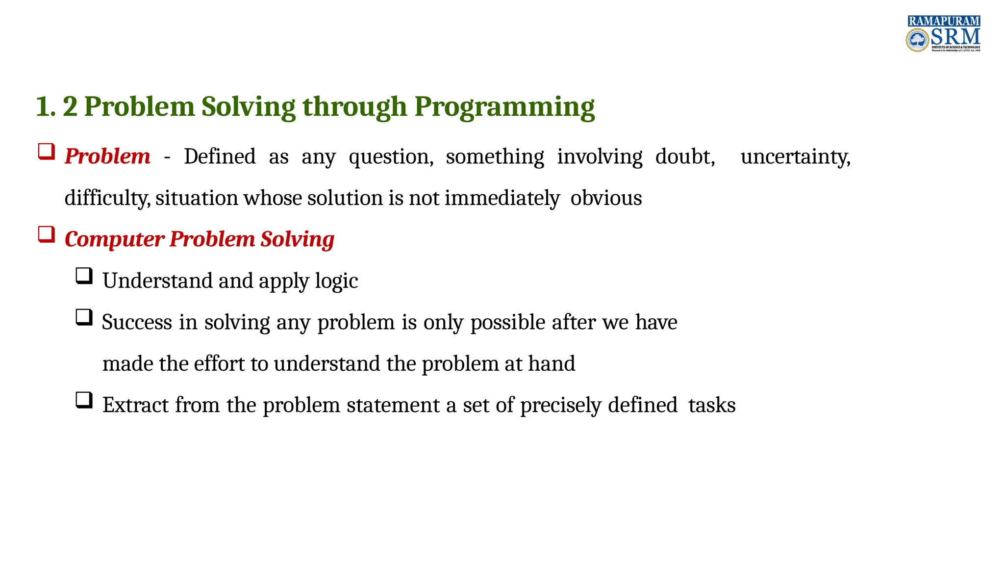1. 2 Problem Solving through Programming  Problem - Defined as any question, something involving doubt, uncertainty, difficulty, situation whose solution is not immediately obvious  Computer Problem Solving  Understand and apply logic  Success in solving any problem is only possible after we have made the effort to understand the problem at hand  Extract from the problem statement a set of precisely defined tasks 
