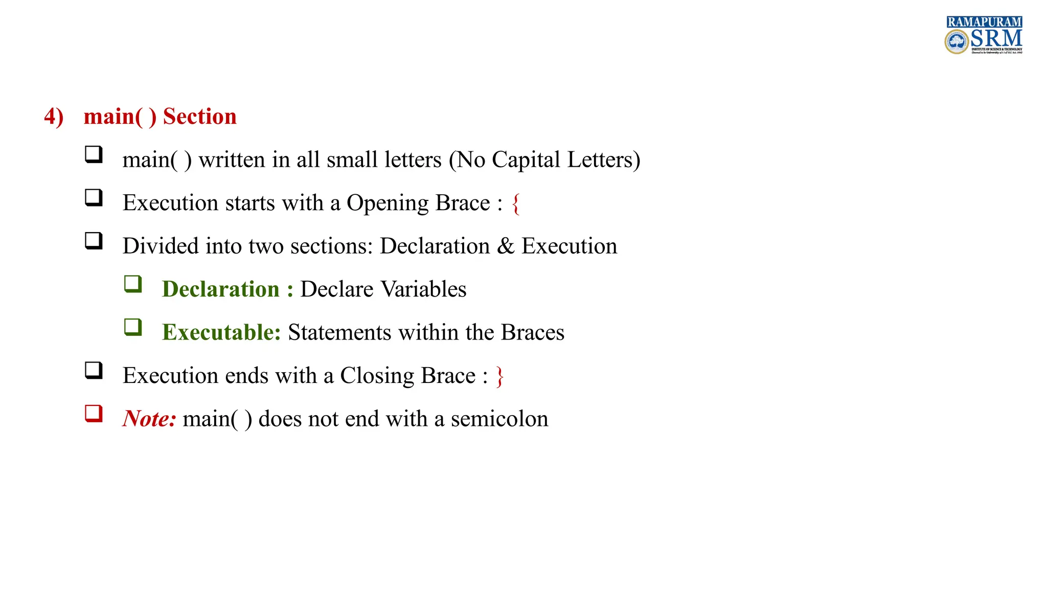 4) main( ) Section  main( ) written in all small letters (No Capital Letters)  Execution starts with a Opening Brace : {  Divided into two sections: Declaration & Execution  Declaration : Declare Variables  Executable: Statements within the Braces  Execution ends with a Closing Brace : }  Note: main( ) does not end with a semicolon 