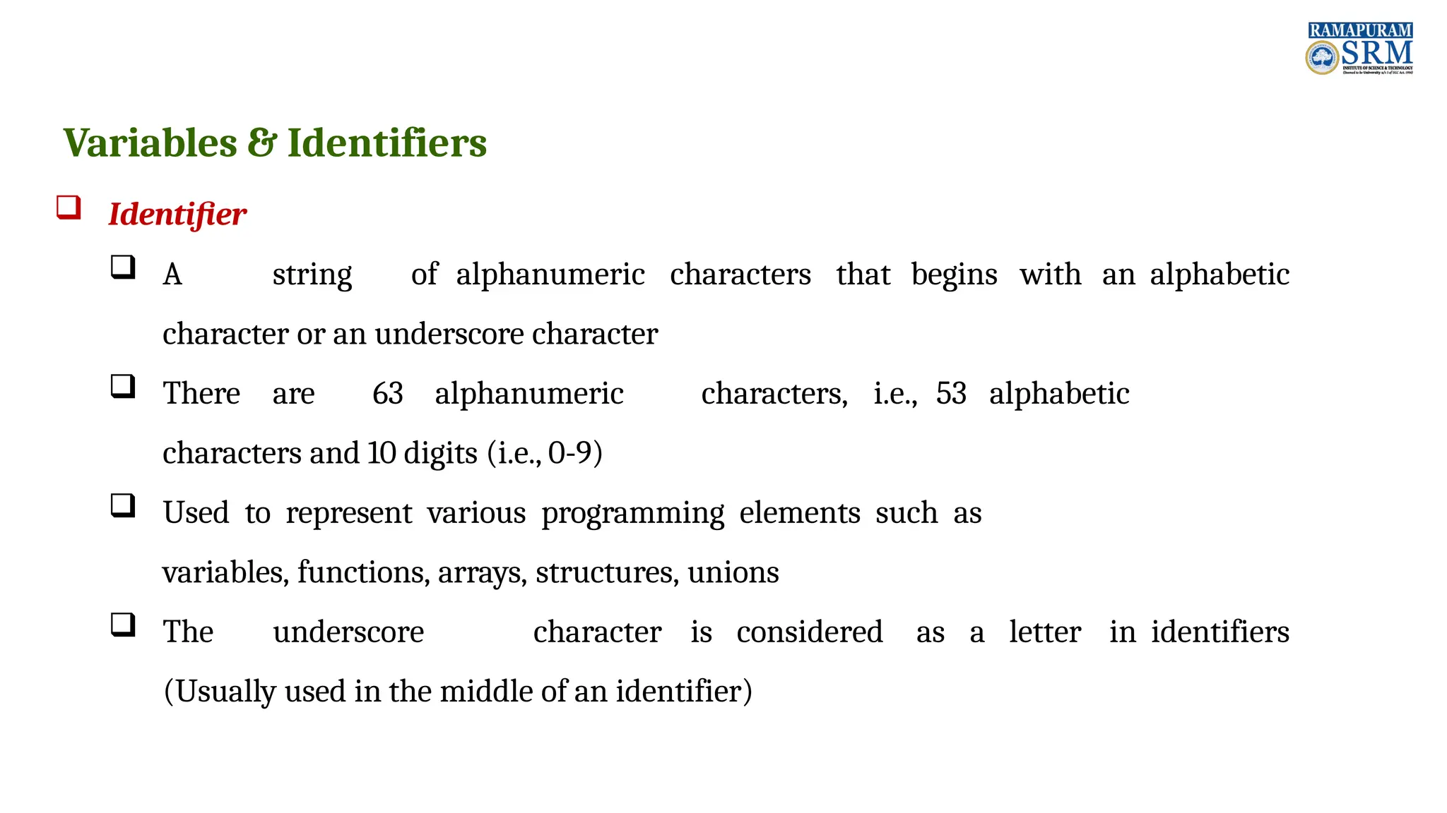 Variables & Identifiers  Identifier  A string of alphanumeric characters that begins with an alphabetic character or an underscore character  There are 63 alphanumeric characters, i.e., 53 alphabetic characters and 10 digits (i.e., 0-9)  Used to represent various programming elements such as variables, functions, arrays, structures, unions  The underscore character is considered as a letter in identifiers (Usually used in the middle of an identifier) 