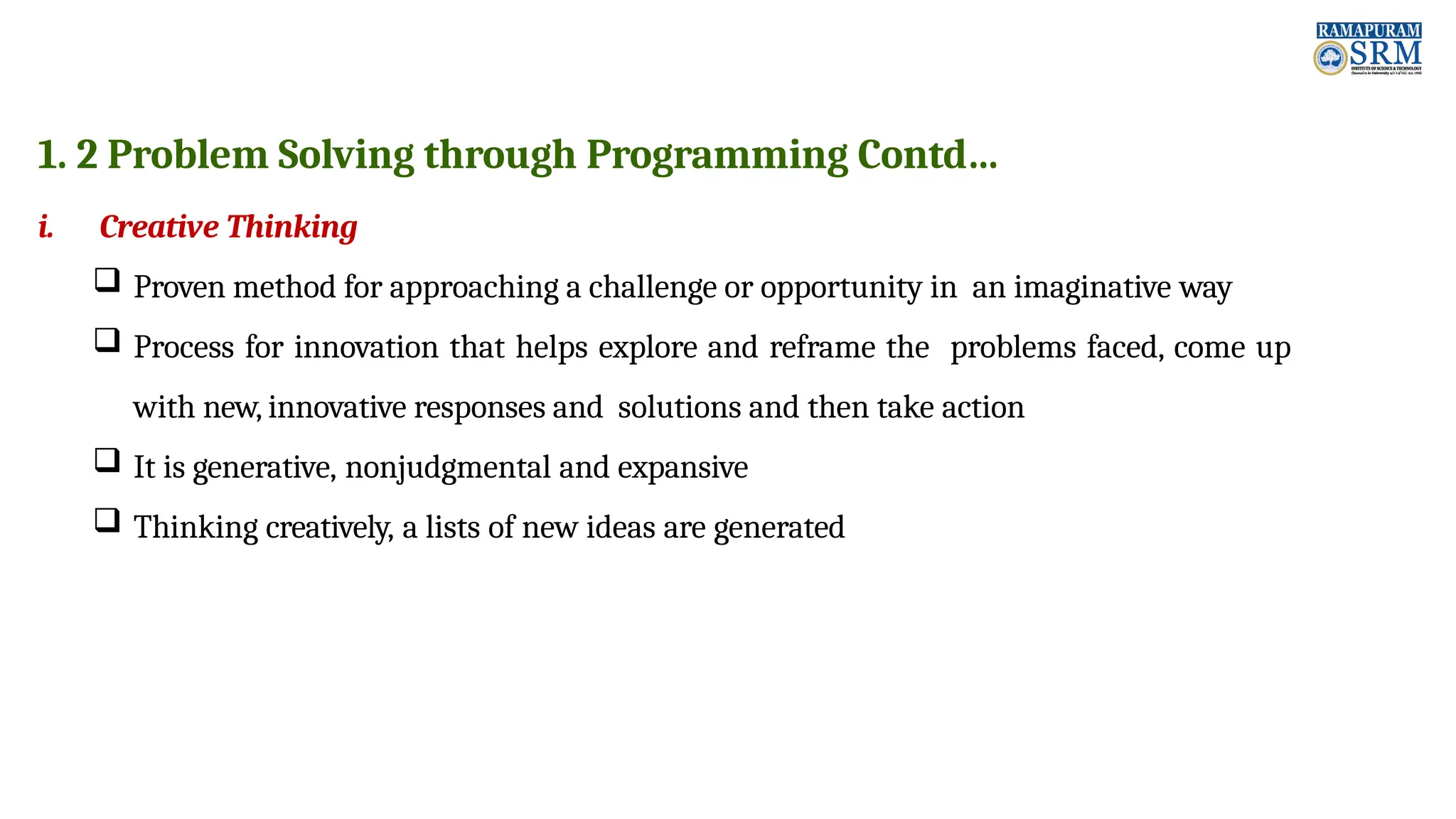 1. 2 Problem Solving through Programming Contd… i. Creative Thinking  Proven method for approaching a challenge or opportunity in an imaginative way  Process for innovation that helps explore and reframe the problems faced, come up with new, innovative responses and solutions and then take action  It is generative, nonjudgmental and expansive  Thinking creatively, a lists of new ideas are generated 