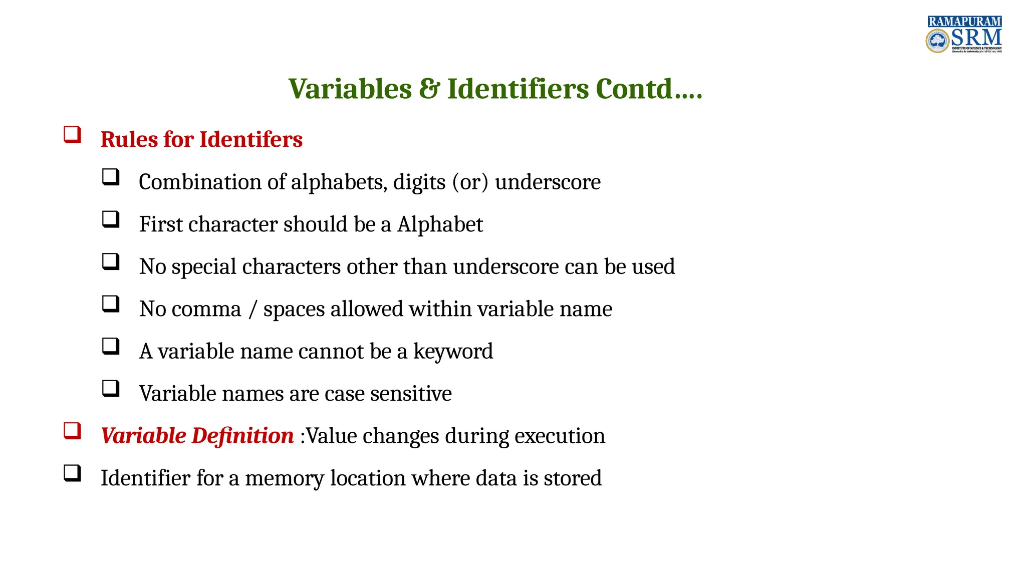 Variables & Identifiers Contd….  Rules for Identifers  Combination of alphabets, digits (or) underscore  First character should be a Alphabet  No special characters other than underscore can be used  No comma / spaces allowed within variable name  A variable name cannot be a keyword  Variable names are case sensitive  Variable Definition :Value changes during execution  Identifier for a memory location where data is stored 