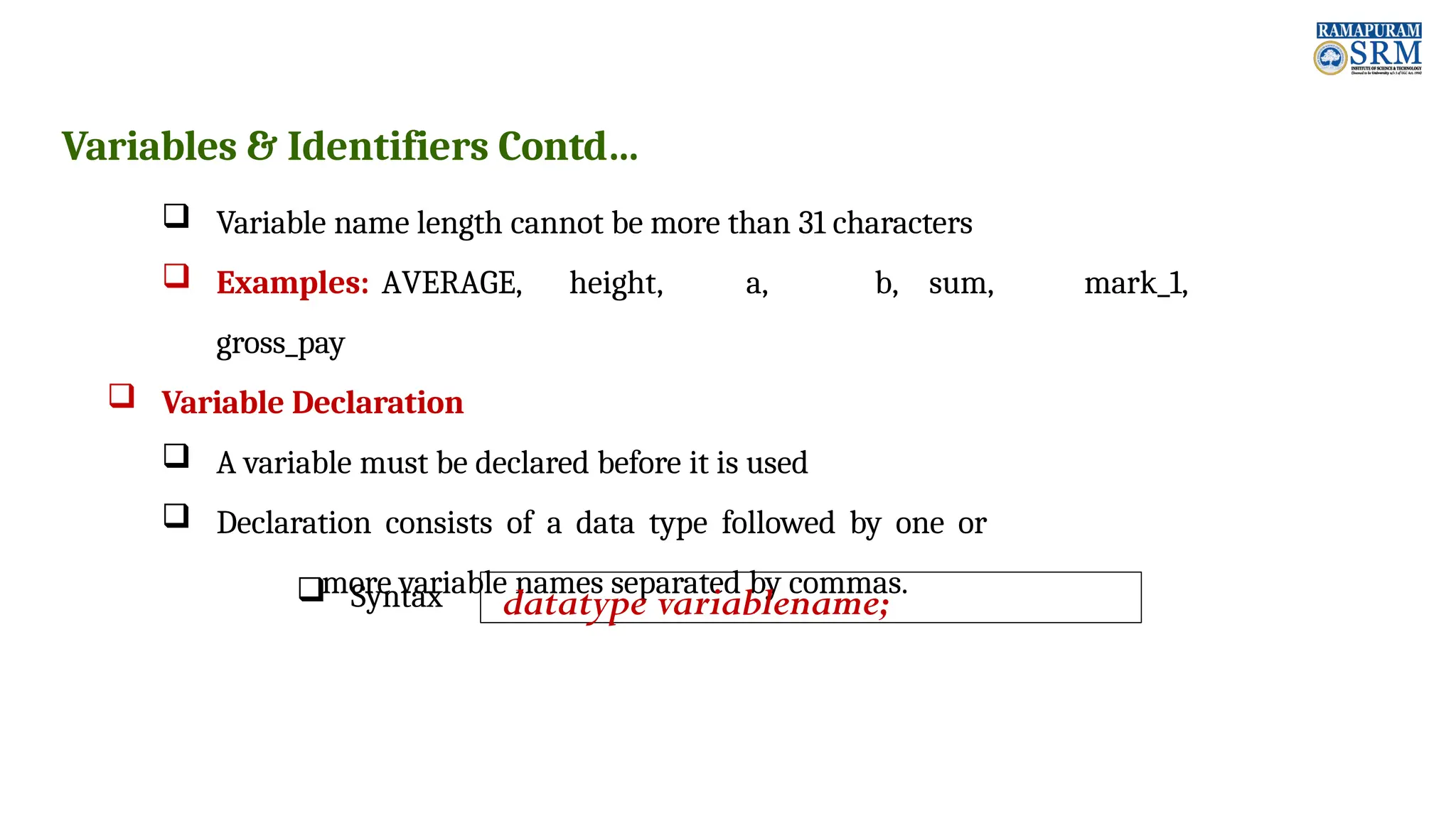 Variables & Identifiers Contd…  Variable name length cannot be more than 31 characters  Examples: AVERAGE, height, a, b, sum, mark_1, gross_pay  Variable Declaration  A variable must be declared before it is used  Declaration consists of a data type followed by one or more variable names separated by commas.  Syntax datatype variablename; 
