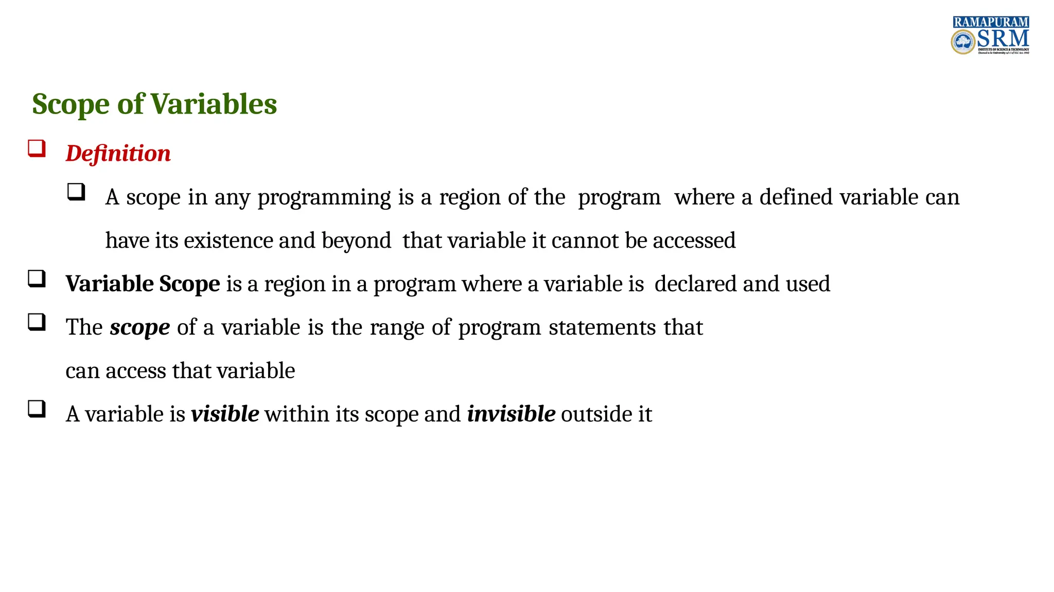Scope of Variables  Definition  A scope in any programming is a region of the program where a defined variable can have its existence and beyond that variable it cannot be accessed  Variable Scope is a region in a program where a variable is declared and used  The scope of a variable is the range of program statements that can access that variable  A variable is visible within its scope and invisible outside it 